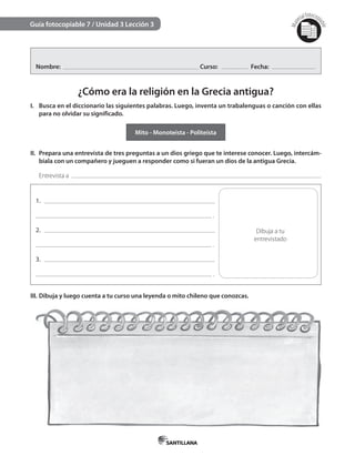 Mat
erialfotocopi
able
Guía fotocopiable 7 / Unidad 3 Lección 3
Nombre: Curso: Fecha:
¿Cómo era la religión en la Grecia antigua?
I. Busca en el diccionario las siguientes palabras. Luego, inventa un trabalenguas o canción con ellas
para no olvidar su significado.
Mito - Monoteísta - Politeísta
II. Prepara una entrevista de tres preguntas a un dios griego que te interese conocer. Luego, intercám-
biala con un compañero y jueguen a responder como si fueran un dios de la antigua Grecia.
Entrevista a
1.
.
2.
.
3.
.
Dibuja a tu
entrevistado
III. Dibuja y luego cuenta a tu curso una leyenda o mito chileno que conozcas.
 