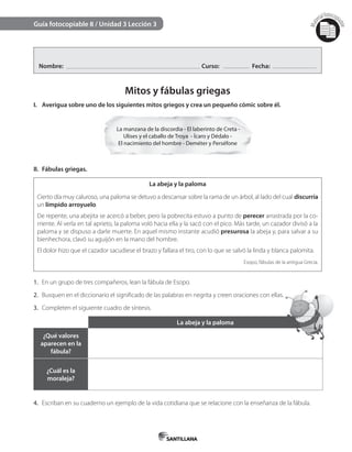Mat
erialfotocopi
able
Guía fotocopiable 8 / Unidad 3 Lección 3
Nombre: Curso: Fecha:
Mitos y fábulas griegas
I. Averigua sobre uno de los siguientes mitos griegos y crea un pequeño cómic sobre él.
La manzana de la discordia - El laberinto de Creta -
Ulises y el caballo de Troya - Ícaro y Dédalo -
El nacimiento del hombre - Deméter y Perséfone
II. Fábulas griegas.
La abeja y la paloma
Cierto día muy caluroso, una paloma se detuvo a descansar sobre la rama de un árbol, al lado del cual discurría
un límpido arroyuelo.
De repente, una abejita se acercó a beber, pero la pobrecita estuvo a punto de perecer arrastrada por la co-
rriente. Al verla en tal aprieto, la paloma voló hacia ella y la sacó con el pico. Más tarde, un cazador divisó a la
paloma y se dispuso a darle muerte. En aquel mismo instante acudió presurosa la abeja y, para salvar a su
bienhechora, clavó su aguijón en la mano del hombre.
El dolor hizo que el cazador sacudiese el brazo y fallara el tiro, con lo que se salvó la linda y blanca palomita.
Esopo, fábulas de la antigua Grecia.
1. En un grupo de tres compañeros, lean la fábula de Esopo.
2. Busquen en el diccionario el significado de las palabras en negrita y creen oraciones con ellas.
3. Completen el siguiente cuadro de síntesis.
La abeja y la paloma
¿Qué valores
aparecen en la
fábula?
¿Cuál es la
moraleja?
4. Escriban en su cuaderno un ejemplo de la vida cotidiana que se relacione con la enseñanza de la fábula.
 