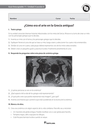 Mat
erialfotocopi
able
Guía fotocopiable 11 / Unidad 3 Lección 4
Nombre: Curso: Fecha:
¿Cómo era el arte en la Grecia antigua?
I. Teatro griego.
En la unidad conociste diversas historias relacionadas con los mitos de Grecia. Ahora es tu turno de crear un mito
con los personajes griegos que tú decidas.
1. Inventa un mito con el tema y los personajes griegos que tú decidas.
2. Expliquen frente al curso de qué se trata su mito, luego voten y seleccionen los cuatro más entretenidos.
3. Dividan al curso en cuatro, cada grupo deberá representar uno de los mitos seleccionados.
4. Deben crear un pequeño guión y practicar la obra. Finalmente preséntenla al curso.
II. Responde las preguntas sobre esta pieza de cerámica griega.
1. ¿Cuántas personas se ven en la cerámica?
2. ¿Qué aspecto de la vida de los griegos está representando?
3. ¿A qué polis crees que podría representar esta imagen?, ¿por qué?
4. Inventa una historia que cuente lo que está sucediendo en la escena de la cerámica.
III. Manos a la obra.
1. Crea una cerámica con algún aspecto de tu vida cotidiana. Para ello vas a necesitar:
•	 Un macetero de greda antiguo. Puedes reutilizar uno o usar greda para hacerlo.
•	 Tempera negra, café o roja para los dibujos.
•	 Cola fría para barnizar la obra cuando se seque.
WikimediaCommons
 