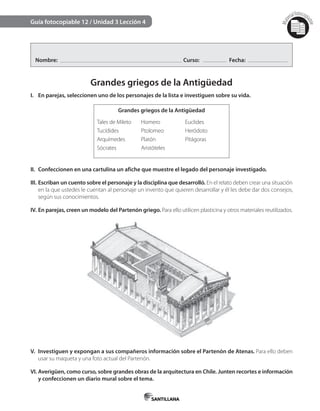 Mat
erialfotocopi
able
Guía fotocopiable 12 / Unidad 3 Lección 4
Nombre: Curso: Fecha:
Grandes griegos de la Antigüedad
I. En parejas, seleccionen uno de los personajes de la lista e investiguen sobre su vida.
Grandes griegos de la Antigüedad
Tales de Mileto
Tucídides
Arquímedes
Sócrates
Homero
Ptolomeo
Platón
Aristóteles
Euclides
Heródoto
Pitágoras
II. Confeccionen en una cartulina un afiche que muestre el legado del personaje investigado.
III. Escriban un cuento sobre el personaje y la disciplina que desarrolló. En el relato deben crear una situación
en la que ustedes le cuentan al personaje un invento que quieren desarrollar y él les debe dar dos consejos,
según sus conocimientos.
IV. En parejas, creen un modelo del Partenón griego. Para ello utilicen plasticina y otros materiales reutilizados.
V. Investiguen y expongan a sus compañeros información sobre el Partenón de Atenas. Para ello deben
usar su maqueta y una foto actual del Partenón.
VI. Averigüen, como curso, sobre grandes obras de la arquitectura en Chile. Junten recortes e información
y confeccionen un diario mural sobre el tema.
 