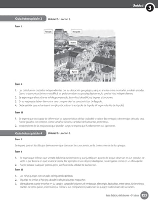 3
Unidad
Guía didáctica del docente • 3º básico 123
3
Unidad
Guía fotocopiable 3
Guía fotocopiable 4
Ítem I
Templo Acropolis
Teatro
Ágora
Ítem II
1.	 Las polis fueron ciudades independientes por su ubicación geográgica, ya que, al estar entre montañas, estaban aisladas.
Como la comunicación era muy difícil, las polis tomaban sus propias decisiones, lo que las hizo independientes.
2.	 Se espera que el estudiante señale, por ejemplo, la similtud de edificios, lugares y funciones.
3.	 En su respuesta deben demostrar que comprenden las características de las polis.
4.	 Debe señalar que se hará en el templo, ubicado en la acrópolis de la polis (el lugar más alto de la polis).
Ítem III
1.	 Se espera que sea capaz de diferenciar las características de las ciudades y valorar las ventajas y desventajas de cada una.
Puede guiarlos con criterios como tamaño, función, cantidad de habitantes, entre otras.
2.	 Independinte de las respuestas que puedan surgir, se espera que fundamenten sus opiniones.
Ítem I
Se espera que en los dibujos demuestren que conocen las características de la vestimenta de los griegos.
Ítem II
1.	 Se espera que infieran que se trata del clima mediterráneo y que justifiquen a partir de lo que observan en sus prendas de
vestir o por la zona en que se ubica Grecia. Por ejemplo: el uso de prendas ligeras, no abrigadas como en un clima polar.
2.	 Puede señalar cualquier prenda, pero justificando la utilidad de la elección.
Ítem III
1.	 Los niños juegan con un palo persiguiendo pelotas.
2.	 El juego es similar al hockey, al palín o chueca (juego mapuche).
3.	 El estudiante puede enseñar en su carta el juego del volantín, el emboque, el trompo, las bolitas, entre otros. Si tiene estu-
diantes de otros países, incentívelos a contar a sus compañeros cuáles son los juegos tradicionales de su nación.
Unidad 3. Lección 2.
Unidad 3. Lección 2.
 