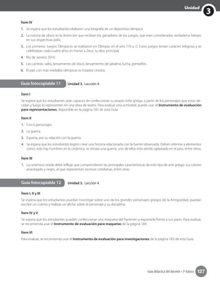 3
Unidad
Guía didáctica del docente • 3º básico 127
Ítem IV
1.	 Se espera que los estudiantes elaboren una biografía de un deportista olímpico.
2.	 La corona de olivos es la distinción que recibían los ganadores de los juegos, que eran considerados verdaderos héroes
en sus respectivas polis.
3.	 Los primeros Juegos Olímpicos se realizaron en Olimpia, en el año 776 a. C. Estos juegos tenían carácter religioso y se
celebraban cada cuatro años en honor a Zeus, su dios principal.
4.	 Río de Janeiro 2016.
5.	 Las carreras, salto, lanzamiento de disco, lanzamiento de jabalina, lucha, pentatlón.
6.	 El país con más medallas olímpicas es Estados Unidos.
Unidad 3. Lección 4.
Unidad 3. Lección 4.
Guía fotocopiable 11
Guía fotocopiable 12
Ítem I
Se espera que los estudiantes sean capaces de confeccionar su propio mito griego, a partir de los personajes que estos de-
cidan y luego lo representen en una obra de teatro. Para evaluar esta actividad, puede usar el Instrumento de evaluación
para representaciones, disponible en la página 185 de esta Guía.
Ítem II
1.	 Cinco personajes.
2.	 La guerra.
3.	 Esparta, por su relación con la guerra.
4.	 Se espera que los estudiantes logren crear una historia relacionada con la fuente observada. Deben referirse a elementos
como: solo hay hombres en la cerámica, se retrata una guerra, uno de ellos está siendo aplastado en el piso, entre otros.
Ítem III
1.	 La cerámica creada debe reflejar que comprendieron las principales características de este tipo de arte griego: sus colores
anaranjado y negro, el que representan escenas cotidianas, entre otras.
Ítem I, II y III
Se espera que los estudiantes puedan investigar sobre uno de los grandes personajes griegos de la Antigüedad, puedan
escribir un cuento y realizar un afiche sobre el personaje y su disciplina.
Ítem IV y V
Se espera que los estudiantes puedan confeccionar una maqueta del Partenón y exponerla frente a sus pares. Para evaluar,
se recomienda usar el Instrumento de evaluación para maquetas de la página 184.
Ítem VI
Para evaluar, se recomienda usar el Instrumento de evaluación para investigaciones de la página 183 de esta Guía.
 