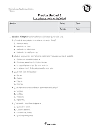 Mat
erialfotocopi
able
Prueba Unidad 3
Los griegos de la Antigüedad
Nombre: Fecha: Curso:
Puntaje: Nota:
I. Selección múltiple. Encierra la alternativa correcta (1 punto cada una).
1. ¿En cuál de las siguientes penínsulas se encuentra Grecia?
a. Península itálica.
b. Península del Taitao.
c. Península del Peloponeso.
d. Península de Juan Fernández.
2. ¿Cuál de las siguientes alternativas se relaciona con la independencia de las polis?
a. El clima mediterráneo de Grecia.
b. El terreno montañoso donde se ubicaron.
c. La presencia de muchos ríos en el territorio.
d. La falta de interés de los griegos por las otras polis.
3. ¿Cuál era la polis democrática?
a. Atenas.
b. Corinto.
c. Esparta.
d. Micenas.
4. ¿Qué alternativa corresponde a un gran matemático griego?
a. Sócrates.
b. Euclides.
c. Heródoto.
d. Hipócrates.
5. ¿Qué significa la palabra democracia?
a. Igualdad de todos.
b. Gobierno de reyes.
c. Gobierno del pueblo.
d. Igualdad para algunos.
Historia, Geografía y Ciencias Sociales
3º básico
 