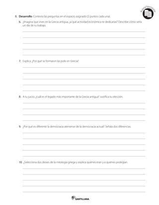 Mat
erialfotocopi
able
II. Desarrollo. Contesta las preguntas en el espacio asignado (2 puntos cada una).
6. ¿Imagina que vives en la Grecia antigua, ¿a qué actividad económica te dedicarías? Describe cómo sería
un día de tu trabajo.
7. Explica: ¿Por qué se formaron las polis en Grecia?
8. A tu juicio, ¿cuál es el legado más importante de la Grecia antigua? Justifica tu elección.
9. ¿Por qué es diferente la democracia ateniense de la democracia actual? Señala dos diferencias.
10. ¿Selecciona dos dioses de la mitología griega y explica quiénes eran y a quiénes protegían.
 