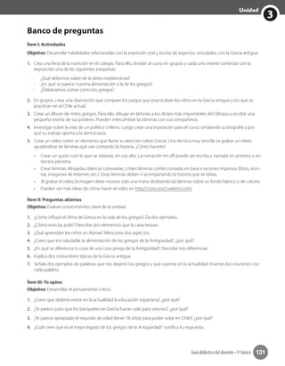 Guía didáctica del docente • 3º básico 131
3
Unidad
Banco de preguntas
Ítem I: Actividades
Objetivo: Desarrollar habilidades relacionadas con la expresión oral y escrita de aspectos vinculados con la Grecia antigua.
1.	 Crea una feria de la nutrición en el colegio. Para ello, dividan al curso en grupos y cada uno intente contestar con la
exposición una de las siguientes preguntas:
-	 ¿Qué debemos saber de la dieta mediterránea?
-	 ¿En qué se parece nuestra alimentación a la de los griegos?
-	 ¿Deberíamos comer como los griegos?
2.	 En grupos, crear una disertación que compare los juegos que practicaban los niños en la Grecia antigua y los que se
practican en el Chile actual.
3.	 Crear un álbum de mitos griegos. Para ello, dibujar en láminas a los dioses más importantes del Olimpo y escribir una
pequeña reseña de sus poderes. Pueden intercambiar las láminas con sus compañeros.
4.	 Investigar sobre la vida de un político chileno. Luego crear una exposición para el curso, señalando su biografía y por
qué su trabajo aporta a la democracia.
5.	 Crear un video sobre un elemento que llame su atención sobre Grecia. Una técnica muy sencilla es grabar un relato
ayudándose de láminas que van contando la historia. ¿Cómo hacerlo?
•	 Crear un guión con lo que se relatará, en voz alta. La narración en off puede ser escrita y narrada en primera o en
tercera persona.
•	 Crear láminas dibujadas, blancas coloreadas, o bien láminas confeccionadas en base a recortes impresos (fotos, revis-
tas, imágenes de Internet, etc.). Estas láminas deben ir acompañando la historia que se relata.
•	 Al grabar el video, la imagen debe mostrar solo una mano deslizando las láminas sobre un fondo blanco o de colores.
•	 Pueden ver más ideas de cómo hacer el video en http://concurso5.wikirin.com/
Ítem II: Preguntas abiertas
Objetivo: Evaluar conocimientos clave de la unidad.
1.	 ¿Cómo influyó el clima de Grecia en la vida de los griegos? Da dos ejemplos.
2.	 ¿Cómo eran las polis? Describe dos elementos que la caracterizan.
3.	 ¿Qué aprendían los niños en Atenas? Menciona dos aspectos.
4.	 ¿Crees que era saludable la alimentación de los griegos de la Antigüedad?, ¿por qué?
5.	 ¿En qué se diferencia tu casa de una casa griega de la Antigüedad? Describe tres diferencias.
6.	 Explica dos costumbres típicas de la Grecia antigua.
7.	 Señala dos ejemplos de palabras que nos dejaron los griegos y que usamos en la actualidad. Inventa dos oraciones con
cada palabra.
Ítem III: Yo opino
Objetivo: Desarrollar el pensamiento crítico.
1.	 ¿Crees que debería existir en la actualidad la educación espartana?, ¿por qué?
2.	 ¿Te parece justo que los banquetes en Grecia fueran solo para varones?, ¿por qué?
3.	 ¿Te parece apropiado el requisito de edad (tener 18 años) para poder votar en Chile?, ¿por qué?
4.	 ¿Cuál crees que es el mejor legado de los griegos de la Antigüedad? Justifica tu respuesta.
 
