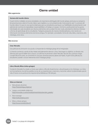 Unidad 3 • Los griegos de la Antigüedad134
Cierre unidad
Más sugerencias
Semana del mundo clásico
A partir de los múltiples recursos estudiados y la importancia del legado del mundo griego, promueva un proyecto
de presentaciones sobre el mundo clásico que englobe a su comunidad escolar. Este proyecto será “La semana del
mundo clásico”, la que es una oportunidad para que sus estudiantes practiquen sus habilidades de presentación oral,
además de incentivar la originalidad, responsabilidad y el trabajo en equipo. Asimismo, podrá potenciar los gustos
individuales de cada estudiante por diversos elementos de la unidad. De este modo, abordará los distintos intereses
y formas de aprendizaje de los estudiantes. Trabaje la propuesta de manera interdisciplinaria y cree stands con
información de diversos elementos de Grecia antigua. Por ejemplo: curiosidades, forma de vida, dieta, creaciones, arte,
mitología, entre otros.
Más recursos
Cine: Hércules
Esta película de animación nos ayuda a comprender la mitología griega de la Antigüedad.
La historia comienza cuando el dios Hades está planeando destruir a Zeus. Para lograr su objetivo, va donde unas
adivinas para que le hablen de su futuro. Las adivinas le previenen sobre Hércules, hijo de Zeus, porque si logra
cumplir dieciocho años, se convertirá en una gran amenaza para los planes de Hades. A partir de la película, los
estudiantes pueden conocer elementos de la mitología griega.
Libro: Mundo Mitos (mitos griegos)
Fundación Mustakis ha creado un texto que valora y difunde el patrimonio cultural basado en la mitología. Los mitos
son la enseñanza viva de los pueblos, la voz de sus experiencias y creencias y transmite valores fundamentales para la
vida. El texto se encuentra en la mayoría de las bibliotecas CRA del país.
Sitios en Internet
•• Manual para docentes
http://historiantigua.cl/grecia/
•• Juegos y actividades didácticas
http://www.bbc.co.uk/schools/primaryhistory/ancient_greeks/
•• Para investigar
http://culturaclasica.com/
•• Mitos y dioses griegos
http://www.mundomitos.cl/
 