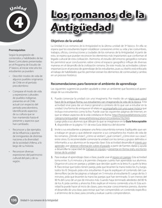 Unidad 4 • Los romanos de la Antigüedad136
4
Unidad
Los romanos de la
Antigüedad
Prerrequisitos
Según la progresión de
contenidos y habilidades de las
Bases Curriculares presentadas
en el Programa de Estudio de
3° básico, al iniciar este año los
estudiantes ya pueden:
•	 Describir modos de vida de
algunos pueblos originarios
de Chile en el período
precolombino.
•	 Comparar el modo de vida
y expresiones culturales
de pueblos indígenas
presentes en el Chile
actual con respecto del
período precolombino,
identificando aspectos
de su cultura que se
han mantenido hasta el
presente y aspectos que
han cambiado.
•	 Reconocer y dar ejemplos
de la influencia y aportes
de inmigrantes de distintas
naciones a la diversidad
de la sociedad chilena, a lo
largo de su historia.
•	 Reconocer diversas
expresiones del patrimonio
cultural del país y de su
región.
Objetivos de la unidad
La Unidad 4 Los romanos de la Antigüedad es la última unidad de 3º básico. En ella se
espera que los estudiantes logren establecer conexiones entre su vida y las costumbres,
trabajos, oficios, construcciones y ciudades de los romanos de la Antigüedad. A partir de
esto, se espera que puedan reconocer los elementos más importantes que conforman el
legado cultural de esta civilización. Asimismo, el estudio del entorno geográfico romano
les permitirá sacar conclusiones sobre cómo el espacio geográfico influye de diversas
maneras en el desarrollo de la civilización romana. De este modo, las actividades cobran
importancia en el proceso de aprendizaje de los estudiantes, pues su diseño está enfocado
al trabajo de habilidades que les permitan extraer los elementos de continuidad y cambio
en un proceso histórico.
Recomendaciones para favorecer el ambiente de aprendizaje
Las siguientes sugerencias pueden ayudarle a crear un ambiente que favorezca el apren-
dizaje de sus estudiantes.
1. Puede comenzar la unidad con una imaginería. Por medio de un relato que usted
hace de la antigua Roma, sus estudiantes van imaginando la vida de la época. Esta
actividad sirve para dar un marco general o contexto de lo que van a estudiar en la
unidad. Una forma de enriquecer el relato es acompañarlo con una suave música que
incluya instrumentos como la lira. Puede usar las siguientes páginas de Internet, en
que se relatan aspectos de la vida cotidiana en Roma: http://historiasdelahistoria.com/
category/antiguedad www.artehistoria.jcyl.es/v2/contextos/762.htm
Luego pida a sus alumnos que dibujen lo que se imaginaron en la Guía fotocopiable
1, disponible en la página 151 de esta Guía didáctica del docente
2. Invite a sus estudiantes a preparar una feria costumbrista romana. Explíqueles que van
a trabajar en grupo y que deberán exponer a sus compañeros los modos de vida de
los romanos: ¿Dónde vivían?, ¿cómo se vestían?, ¿qué comían?, ¿cómo eran sus casas?,
entre otros. Es recomendable comenzar la unidad con los temas y grupos definidos e
informarlos a sus alumnos en la segunda clase. Esta actividad desarrolla el interés por
aprender, por obtener información sobre el pasado a partir de fuentes dadas y ayuda
a desarrollar la capacidad de trabajar en equipo y presentar en forma oral y escrita los
temas de la unidad.
3. Para evaluar el aprendizaje clase a clase, puede usar el repaso en parejas. Esta actividad
toma entre 3 y 6 minutos y le permite chequear cuánto han aprendido sus alumnos.
Organice el curso en parejas y pídales que decidan quién es la letra A y quién la letra
B. Para revisar que todos tienen pareja, pida que levanten la mano todos los A y luego,
todos los B. Después pida a los estudiantes A que le expliquen el contenido del cua-
derno/libro (acote las páginas a trabajar) en 3 minutos al estudiante B. Luego de los 3
minutos, pida que levanten la mano las parejas que han terminado. Si son menos del
80 % del curso dé un par de minutos más. Cuando haya terminado alrededor del 80 %
de los A, pida cambio y ahora los B les explican el mismo contenido a los A. Esta acti-
vidad la puede hacer al inicio de clases, para rescatar conocimientos previos, durante
el desarrollo de una clase, para revisar que han comprendido un contenido específico
o al término de la clase, para cerrarla y evaluar cuánto comprendieron.
 
