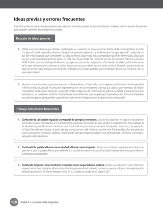138 Unidad 4 • Los romanos de la Antigüedad
Ideas previas y errores frecuentes
A continuación se presentan propuestas para rescatar las ideas previas de los estudiantes y trabajar con los errores frecuentes
que pueden cometer al abordar esta unidad.
1.	 Pídale a sus estudiantes que dividan una hoja de su cuaderno en tres columnas. Arriba de la primera deben escribir
“Lo que sé”; en la segunda columna,“Lo que me gustaría aprender”, y en la tercera,“Lo que aprendí”. Luego dé un
par de minutos para que completen las dos primeras columnas. Para comprobar que han terminado, pida que
los que concluyeron levanten la mano. Si falta más de la mitad del curso, dé un par de minutos más. Una vez que
el 80 % del curso o más haya finalizado, pongan en común las respuestas. Por medio de ellas podrá informarse
de lo que saben sus estudiantes y de las expectativas que tienen acerca de la unidad. También podrá detectar
algunos errores que tengan previamente. Al finalizar la unidad, pídales que completen la tercera columna con lo
que aprendieron.
1.	 Confundir la ubicación espacial y temporal de griegos y romanos. Uno de los aspectos en que los estudiantes
presentan mayor dificultad es en la localización espacial y temporal de los pueblos o civilizaciones. Para trabajar la
localización espacial, deben continuar con el uso del mapa, intencionando la búsqueda con pistas, por ejemplo,
la“bota”de Italia en Europa. A partir de ese punto, pintar café la tierra y azul el mar. Para ayudar a los estudiantes
con la ubicación temporal, elabore una línea de tiempo proporcional con los períodos de la historia universal y
péguela sobre la pizarra.
2.	 Confundir la palabra Roma como ciudad y Roma como imperio. Desde un comienzo, explique a sus alumnos
que van a usar la palabra Roma para referirse a la ciudad donde se inicia y se funda el Imperio romano y para referirse
al imperio ya expandido.
3.	 Confundir imperio como territorio e imperio como organización política. Aclare a sus alumnos que el término
imperio sirve para designar el territorio donde se expandío el Imperio romano y que es la forma de organización
política que existió en Roma desde el año 27 d.C. hasta su caída, en el siglo IV d.C.
2.	 Muestre a sus alumnos una presentación en PowerPoint o Prezi solo con imágenes de Roma en la Antigüedad
y Roma en la actualidad. Acompañe la presentación de las imágenes con música clásica (por ejemplo, de algún
compositor de la época barroca). Luego de ver las imágenes, dé un minuto de silencio y pídale a sus alumnos que
escriban en su cuaderno todas las impresiones y sentimientos que les provocó la presentación. Una vez finalizada
esa primera parte, pregúnteles: ¿qué tienen que ver las imágenes con lo que vamos a estudiar?
Rescate de ideas previas
Trabajo con errores frecuentes
 