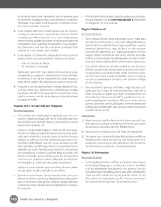 140 Unidad 4 • Los romanos de la Antigüedad
en obras de teatro para numerar los actos y escenas, para
los nombres de papas y reyes, para designar congresos,
olimpíadas y festivales. A continuación completan el cua-
dro con los números romanos.
2.	 En la imagen del circo puede aprovechar de recono-
cer algunos elementos propios de los romanos. Puede
contarles que ellos crearon el circo como lugar de en-
tretenimiento, que las funciones se hacían por orden del
emperador y eran gratuitas. Pregúnteles a sus estudian-
tes: ¿Qué creen que eran las carreras de cuadrigas? Eran
carreras de carros tirados por caballos.
3.	 En la página 151, observe el dibujo de los niños. Lean los
globos y trate que sus estudiantes traduzcan los textos:
-- Hola, mi nombre es Felipe
-- Mi nombre es Constanza.
Explíqueles que el latín era el idioma de los romanos y que
se expandió su uso por un gran territorio. Al caer el Impe-
rio romano, el latín se fue mezclando con otras lenguas y
estas dieron origen a los idiomas que usamos hoy en día.
4.	 Pregunte a sus estudiantes si han visitado alguna terma y,
si es así, cómo fue la experiencia. Cuénteles que en Italia
hay lugares donde brota agua caliente de entre las rocas y
que los romanos también tenían la costumbre de bañarse
en aguas termales.
Páginas 152 y 153 Aprendo con imágenes
Recomendaciones
•	 Para trabajar esta doble página, explique que van a co-
nocer el origen mitológico de Roma. Cuénteles que esos
dos hombres son Rómulo y Remo y, antes de leer, cuente
brevemente quiénes son: 	
Había un rey que gobernaba en la llanura del Lacio (lugar
donde se funda la ciudad de Roma). Este rey fue asesi-
nado por su hermano Amulio, quien se tomó el trono y
obligó a su sobrina a hacerse sacerdotisa, para que no tu-
viera hijos. El dios Marte intervino y tuvo gemelos con ella.
Estos gemelos son Rómulo y Remo. Los gemelos fueron
raptados por su tío Amulio, los pusieron en una canasta
y los arrojaron al río Tíber. La canasta llegó a la orilla y ahí
fueron rescatados por una loba, quien los amamantó y
crió como sus propios cachorros. Más tarde, los niños fue-
ron recogidos y criados por una pareja de pastores.
Explique a sus estudiantes que estos niños, al crecer, pelea-
ron por quién fundaría la ciudad y sería el rey.
•	 Aproveche esta imagen para conversar sobre cómo po-
demos resolver los conflictos. Pregúnteles qué les parece
que un hermano mate al otro. También puede plantear
si debemos tomar las decisiones importantes en base a
los augurios.
•	 Al final del análisis de estas páginas, pida a sus estudian-
tes que trabajen con la Guía fotocopiable 2, disponible
en la página 152 de esta Guía.
Página 154 Ahora tú!
Recomendaciones
•	 Para motivar el inicio de la actividad, use un mapa para
recordar los continentes en que están trabajando, la loca-
lización de la ciudad de Roma y qué significa la máxima
extensión del territorio. Luego pídales a sus alumnos que
nombren los elementos del mapa que aparecen en esta
página. Deben nombrar la rosa de los vientos, la escala,
el título y la simbología.También pueden nombrar las fle-
chas que indican desde dónde provenían los productos.
•	 Uno de los objetivos de esta unidad es que los estu-
diantes comprendan la importancia que tiene el entor-
no geográfico para el desarrollo de las diferentes cultu-
ras. Con este mapa puede mostrarles cómo un imperio
no solo se extiende en territorio, sino también influye
en el comercio.
•	 Para recordar los puntos cardinales, salgan al patio y dí-
gales que van a jugar al tesoro escondido. Antes de la
clase, esconda un papel que diga: “¡Felicitaciones! Has
descubierto el tesoro escondido” y puede tener un pe-
queño regalo para el estudiante. Dé instrucciones con los
puntos cardinales que los obliguen a moverse dentro del
colegio, por ejemplo: den diez pasos al norte, cinco pasos
al oeste, tres al sur, etc.
Solucionario
1.	 Mare Nostrum, significa Nuestro mar. Los romanos lo po-
dían llamar así porque su Imperio se extendía por todos
los territorios alrededor del mar Mediterráneo.
2.	 Respuesta en el solucionario del Texto del estudiante.
3.	 Se espera que comprendan que la importancia del mar
Mediterráneo radica en que era una importante vía o
medio de comunicación para el Imperio. Esto les permi-
tía administrar y comerciar con otros territorios.
Página 155 Miniequipo
Recomendaciones
•	 La fotografía muestra el río Tíber y el puente más antiguo
en la ciudad. Pregunte a sus alumnos si en su localidad
o en los alrededores hay algún río y un puente. Si es así,
consúlteles qué importancia tiene para ellos. Reflexionen:
¿Qué sucede cuando no hay un puente sobre un río?
¿Por qué es tan importante que los romanos construye-
ran puentes firmes que han durado tantos años?
 