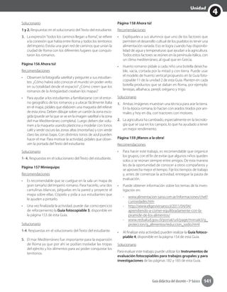 4
Unidad
Guía didáctica del docente • 3º básico 141
Solucionario
1 y 2. Respuestas en el solucionario del Texto del estudiante.
3.	 La expresión“todos los caminos llegan a Roma”, se refiere
a la conexión que había entre Roma y todos los territorios
del Imperio. Existía una gran red de caminos que unían la
ciudad de Roma con los diferentes lugares que conquis-
taron los romanos.
Página 156 Ahora tú!
Recomendaciones
•	 Observen la fotografía satelital y pregunte a sus estudian-
tes: ¿Cómo habrá sido conocer el mundo sin poder verlo
en su totalidad desde el espacio? ¿Cómo creen que los
romanos de la Antigüedad creaban los mapas?
•	 Para ayudar a los estudiantes a familiarizarse con el entor-
no geográfico de los romanos y a ubicar fácilmente Italia
en el mapa, pídales que elaboren una maqueta del relieve
de esta zona. Deben dibujar sobre un cartón la zona esco-
gida (puede ser la que se ve en la imagen satelital o la zona
del mar Mediterráneo completa). Luego deben dar volu-
men a la maqueta usando plasticina y modelar con tonos
café y verde oscuro las zonas altas (montañas) y con verde
claro las zonas bajas. Con distintos tonos de azul pueden
hacer el mar. Para motivar la actividad, pídales que obser-
ven la portada del Texto del estudiante.	
Solucionario
1- 4. Respuestas en el solucionario del Texto del estudiante.
Página 157 Miniequipo
Recomendaciones
•	 Es recomendable que se cuelgue en la sala un mapa de
gran tamaño del Imperio romano. Para hacerlo, una dos
cartulinas blancas, péguelas en la pared y proyecte el
mapa sobre ellas. Cópielo y pida a sus estudiantes que
le ayuden a pintarlo.
•	 Una vez finalizada la actividad, puede dar como ejercicio
de reforzamiento la Guía fotocopiable 3, disponible en
la página 153 de esta Guía.
Solucionario
1-4. Respuestas en el solucionario del Texto del estudiante.
5.	 El mar Mediterráneo fue importante para la expansión
de Roma ya que por ahí se podían trasladar las tropas
del ejército y los alimentos para así poder conquistar los
territorios.
Página 158 Ahora tú!
Recomendaciones
•	 Explíqueles a sus alumnos que uno de los factores que
permiten el desarrollo cultual de los pueblos es tener una
alimentación variada. Eso se logra cuando hay disponibi-
lidad de agua y temperaturas que ayudan a la agricultura.
Todos estos factores se reúnen en la península itálica, con
un clima mediterráneo, al igual que en Grecia.
•	 Huerto romano: pídale a cada niño una botella desecha-
ble, vacía, cortada por la mitad y con tierra. Puede usar
el modelo de huerto vertical propuesto en la Guía foto-
copiable 11 de la unidad 2 de esta Guía. Planten en cada
botella productos que se daban en Roma, por ejemplo:
lentejas, albahaca, perejil, orégano y trigo.
Solucionario
1.	 Ambas imágenes muestran una técnica para arar la tierra.
En la época romana, lo hacían con arados tirados por ani-
males y hoy en día, con tractores con motores.
2.	 La agricultura ha cambiado, especialmente en la tecnolo-
gía que se usa en los campos, lo que ha ayudado a tener
un mejor rendimiento.
Página 159 ¡Manos a la obra!
Recomendaciones
•	 Para hacer este trabajo, es recomendable que organice
los grupos, con el fin de evitar que algunos niños queden
solos o se reúnan siempre entre amigos. De esta manera
les da la oportunidad de conocer a otros compañeros y
se aprovecha mejor el tiempo. Fije los tiempos de trabajo
y, antes de comenzar la actividad, entregue la pauta de
evaluación.
•	 Puede obtener información sobre los temas de la inves-
tigación en:
-- www.alimentacion-sana.com.ar/informaciones/chef/
curiosidades.htm
-- http://www.eligevivirsano.cl/2011/04/04/
aprendiendo-a-comer-equilibradamente-con-la-
piramide-de-los-alimentos/
-- www.redsalud.gov.cl/portal/url/page/minsalcl/g_
proteccion/g_alimentos/reduccion_sodio.html
•	 Al finalizar esta actividad, pueden realizar la Guía fotoco-
piable 4, disponible en la página 154 de esta Guía.
Solucionario
Para evaluar este trabajo, puede utilizar los Instrumentos de
evaluación fotocopiables para trabajos grupales y para
investigaciones de las páginas 182 y 183 de esta Guía.
 