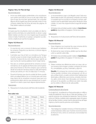 142 Unidad 4 • Los romanos de la Antigüedad
Páginas 160 y 161 Plan de Viaje
Recomendaciones
•	 Inicie esta doble página pidiéndoles a los estudiantes
que sueñen que todo el curso se va de viaje a Italia. Para
que el viaje sea muy bien aprovechado, van a estudiar
algunos de los lugares que tienen pensado visitar. En ese
contexto, deben leer las fichas de estas dos páginas. Al
final, deben realizar la actividad.
Solucionario
Se espera que los estudiantes creen una tabla con diez lu-
gares turísticos de Italia y la ciudad donde se ubican. Luego
deben realizar una lista con cinco lugares que les gustaría
visitar en Italia. Finalmente, en parejas comparten sus elec-
ciones y explican por qué los escogieron.
Página 162 Ahora tú!
Recomendaciones
•	 En esta lección van a conocer el idioma que hablaban
los romanos. Pregunte a sus alumnos si conocen alguna
palabra en latín.
•	 Cuénteles que hoy el latín se considera una “lengua
muerta”, ya que no existe ningún pueblo que la use dia-
riamente. A pesar de eso, este idioma sigue vigente, ya
que muchas de nuestras palabras tienen origen latino.
•	 Para dar un contexto general de los romanos, le reco-
mendamos ver el capítulo de Roma de la serie Explora-
dores de la historia (o The time compass), que comienza
desde la fundación de Roma hasta la caída del Imperio
romano de oriente, en 1453. El video dura 15 minutos.
•	 Durante el tiempo que dure la unidad de Roma, puede
tener una sábana blanca con un cinturón para usar como
toga (típica de los senadores romanos), para que se la
pueda poner algún alumno que destaque por su parti-
cipación en clases o para hacer alguna representación.
Solucionario
1.	 Respuesta en el solucionario del Texto del estudiante.
2.	 	
Para saber más
Latín Español Italiano Portugués Francés
Mater Madre Madre Mãe Mère
Pater Padre Padre Pai Père
Domus Casa Casa Casa Maison
Focus Foco Fuoco Foco Centre
Lex Ley Legge Lei Loi
Digitum Dedo Dito Dedo Doigt
Página 163 Ahora tú!
Recomendaciones
•	 Le recomendamos jugar a ¡Ha llegado carta! Cada estu-
diante debe escribir una carta breve contando una noticia
o novedad que ha ocurrido en el Imperio romano, apli-
cando lo que ha aprendido hasta ahora. Reciba las cartas
y léalas. La carta más original recibe la toga del senador
romano.
•	 Al finalizar esta actividad, pueden realizar la Guía fotoco-
piable 6, disponible en la página 156 de esta Guía.
Solucionario
1.	 Respuestas en el solucionario del Texto del estudiante.
Página 165 Ahora tú!
Recomendaciones
•	 Estas imágenes nos muestran las casas romanas de los
dos grupos sociales: las ínsulas y las domus.
•	 Al observar las casas romanas, pídales que las describan
y den su opinión sobre ellas.
•	 Al finalizar esta actividad, pueden realizar la Guía fotoco-
piable 7, disponible en la página 157 de esta Guía.
Solucionario
1.	 Deben nombrar tres diferencias entre sus casas y las ca-
sas romanas de la imagen: pueden comparar por tama-
ño, comodidades, accesos, materiales y adornos.
Desafío: Al comparar las construcciones griegas y ro-
manas pueden nombrar como semejanzas: son de un
piso, ambas tienen un patio central, tenían habitaciones
destinadas a diferentes usos (cocina, comedor, dormito-
rio, salón, entre otros). Eran decoradas con mosaicos y
pinturas en las paredes. Las diferencias están marcadas
por los estilos e influencias de cada pueblo.
Página 167 Ahora tú!
Contextualización de la fuente
En el siglo II d.C., la población en Roma alcanzaba un millón y
medio de habitantes. Hoy en día, en Chile solo Santiago y Con-
cepción alcanzan esa cantidad de habitantes. Tanto en Roma
como en Chile las ciudades están segregadas según el ingreso
de las familias. Existían y existen barrios para personas de bajos
ingresos y barrios para las personas acomodadas.
Recomendaciones
•	 Para trabajar las ciudades romanas, en Internet podrá en-
contrar bastantes videos que muestran reconstrucciones
de Roma en 3D y cómo se construían y funcionaban los
acueductos.
 