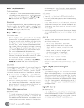 146 Unidad 4 • Los romanos de la Antigüedad
Página 181 ¡Manos a la obra!
Recomendaciones
•	 La pintura y los mosaicos son también expresiones artísti-
cas muy destacadas de los romanos. Para profundizar en
el tema de los mosaicos, puede usar la Guía fotocopia-
ble 12, disponible en la página 162 de esta Guía.
Solucionario
Se espera que los estudiantes realicen un relieve. Para su eva-
luación, considere la creatividad, limpieza y acabado. Puede
utilizar el Instrumento de evaluación fotocopiable para
maquetas de la página 184 de esta Guía.
Página 182 Miniequipo
Recomendaciones
•	 Este es uno de los temas que más llama la atención de
los estudiantes: los dioses romanos y sus paralelos griegos.
En general, han oído hablar de ellos en películas y juegos
de video, por lo tanto, tienen una noción de ellos. Lo que
no saben es que tenían un rol muy presente en la socie-
dad romana, incluso con altares en sus casas. Invítelos a
reflexionar: ¿Algunos de ustedes tiene un altar en su casa?
¿Las personas que los tienen, se pueden considerar religio-
sas? ¿Cómo era la religiosidad de los romanos?
•	 Dentro de este tema, es muy importante trabajar el cris-
tianismo como legado del Imperio romano. Ya que es
una religión que ha llegado hasta nuestros días.
•	 Al finalizar esta actividad, pueden hacer la Guía fotoco-
piable 13, disponible en la página 163 de esta Guía.
Solucionario
Los estudiantes investigan sobre el cristianismo. De acuerdo
a las posibilidades del colegio, pueden usar Internet, libros,
diccionarios enciclopédicos o entrevistas a personas mayores.
Discuten la información obtenida y responden las preguntas:
1.	 El cristianismo es una religión que surge en Palestina,
que era una provincia romana en el siglo I. Lo fundó
Jesús (Cristo).
2.	 Esta nueva religión proponía que había solo un Dios y
que todas las personas son iguales. Creían en la vida des-
pués de la muerte y que las personas se salvaban por sus
buenas acciones y amor a Dios y a los demás.
Página 183 Con tus compañeros
Recomendaciones
•	 Al inicio de la clase, puede sorprender a sus estudiantes
poniéndose la toga y declamando un breve texto del
dios que escogió para representar. Para ayudarse con las
características, puede visitar la siguiente página sobre
los dioses romanos: http://www.educarchile.cl/ech/pro/
app/detalle?ID=206259
Solucionario
1.	 Respuesta en el solucionario del Texto del estudiante.
2.	 Cada estudiante debe agregar un dios más en la tabla y
completarla.
3.	 Luego deben elaborar un cómic. Para ello, estipule el
número de cuadros que debe tener, la cantidad de per-
sonajes y que sea coherente con las características del
dios escogido.
4.	 Como grupo, deben comprender que los dioses griegos
son heredados por los romanos, así se constituyen como
legado.
Ahora tú!
1.	 Se espera que el alumno recolecte al menos cinco su-
persticiones, por ejemplo:
-- No pasar bajo una escalera – mala suerte.
-- Que se atraviese un gato negro – mala suerte.
-- Que se quiebre un espejo – siete años de mala
suerte.
-- Que te barran los pies – se llevan la suerte.
-- Canto del queltehue – anuncia lluvia.
-- Ver una estrella fugaz – pedir un deseo.
2.	 Círculo en el sol = aguacero o temblor.
Círculo en la luna = novedad ninguna.
3.	 Se espera que los estudiantes opinen sobre las supers-
ticiones.
Páginas 184 y 185 Aprendo con imágenes
Recomendaciones
•	 Aproveche esta infografía para desarrollar la expresión
oral de los estudiantes. Organice al curso en trece grupos.
Cada uno de ellos debe representar a un dios romano y
caracterizarse con los elementos que hay disponibles en
la sala y decir brevemente la característica que aparece
en el libro. Esta actividad no debería tomarle más de 45
minutos y le permitirá ayudar a sus estudiantes a tener
un rol participativo. 	
Página 186 Ahora tú!
Recomendaciones
•	 A los estudiantes les cuesta comprender cómo se orga-
nizan socialmente otros pueblos cuando no asimilan la
forma de organización social de su propio país. Comente
con ellos las características de la sociedad chilena.
 
