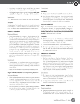 4
Unidad
Guía didáctica del docente • 3º básico 147
•	 Como una actividad de apoyo, puede hacer un cuadro
comparativo entre la sociedad romana y la chilena.
•	 Al finalizar esta actividad, pueden realizar la Guía foto-
copiable 14, disponible en la página 164 de esta Guía.
Solucionario
1 y 2. Respuestas en el solucionario del Texto del estudiante.
Yo opino
Se espera que los estudiantes comenten (según lo visto en
la Unidad 1) que todos los chilenos tienen los mismos dere-
chos. Es nuestro deber respetarlos y ayudar a defenderlos.
Página 187 Ahora tú!
Recomendaciones
•	 Es recomendable que comience preguntando qué sa-
ben de la organización política de Chile. A partir de la
conversación, deben reflexionar acerca de la democra-
cia como forma de gobierno, en la que los ciudadanos
eligen a los gobernantes. También explique que Chile
es una República. Puede sacar una moneda y mostrar-
les que así aparece escrito (en los billetes no aparece).
Comente que la palabra república es de origen latino
y significa la cosa pública o asunto del pueblo, y que
heredamos esta forma de organización de los romanos.
•	 Como actividad de apoyo, puede hacer un cuadro com-
parativo entre la organización política de Roma y de Chile
hoy en día.
Solucionario
1.	 Se espera que los estudiantes escriban en sus cuader-
nos la denuncia contra un juez que ha cometido un
delito. Deben nombrar lo cometido y explicar por qué
es un delito.
2.	 Respuesta en el solucionario del Texto del estudiante.
Página 188 Ahora tú!, Con tus compañeros y Yo opino
Recomendaciones
•	 Para complementar el trabajo de estas páginas, pida a un
grupo de estudiantes que elaboren cinco leyes o normas
que sean importantes para el curso. Luego el resto del
curso debe votar y aprobar o rechazar estas leyes. De ser
aprobadas, publíquenlas en la sala.
•	 Hay estudiantes que viven en una situación de vulnera-
ción de derechos, por lo que el lenguaje debe ser muy
cuidadoso y no descalificar ninguna situación.
Solucionario
Ahora tú!
1.	 Respuesta en el solucionario del Texto del estudiante.
2.	 Los alumnos deben proponer soluciones como, por
ejemplo, poner un semáforo, un paso de cebra, un cara-
binero que ordene el tránsito, entre otras. Se espera que
comprendan la importancia de las normas y leyes.
Con tus compañeros
1 y 2. Los estudiantes deben inventar un país y crearle un
nombre, una bandera, los requisitos para ser ciudadanos y
cinco leyes que garanticen el orden. Puede utilizar el Instru-
mento de evaluación fotocopiable para presentaciones
orales de la página 186 de esta Guía.
Yo opino
1.	 Entrar a un lugar sin ser invitado es un delito contra la
propiedad privada. Puede ser llevado a la cárcel e inclu-
so, resultar herido por el dueño del lugar.
2.	 Los estudiantes deben relatar su propia experiencia.
3.	 Se espera que ellos conozcan al menos tres leyes. Pue-
den ser leyes del tránsito, del consumidor, de la familia,
de impuestos, entre otras.
Páginas 189 Miniequipo
Recomendaciones
•	 Escriba en el pizarrón: ¿Qué son las leyes? ¿Las leyes y
el derecho son lo mismo? Dé un par de minutos para
que sus alumnos piensen y escriban. Luego, divida el
pizarrón y anote las ideas de los estudiantes: a un lado,
las leyes; al otro lado, el derecho. Debe quedarles claro
que el derecho es el marco general que regula nuestra
vida, puede ser escrito o no. Mientras que las leyes son
reglas específicas que debemos obedecer.
Solucionario
1.	 Es importante tener pruebas, porque según las leyes
romanas y chilenas, toda persona acusada es inocente
hasta que se demuestre lo contrario.
2.	 La respuesta es personal. Se espera que en ella usen de
manera correcta los conceptos aprendidos.
Página 190 Ahora tú!
Recomendaciones
•	 Para ayudar a los estudiantes que tienen mayores di-
ficultades de comprensión lectora, haga con ellos un
modelamiento de la actividad. Primero, lea usted en voz
 