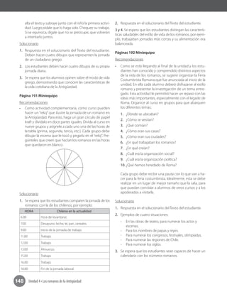 148 Unidad 4 • Los romanos de la Antigüedad
alta el texto y subraye junto con el niño la primera activi-
dad. Luego pídale que lo haga solo. Chequee su trabajo.
Si se equivoca, dígale que no se preocupe, que volverán
a intentarlo juntos.
Solucionario
1.	 Respuesta en el solucionario del Texto del estudiante.
Deben hacer cuatro dibujos que representen la jornada
de un ciudadano griego.
2.	 Los estudiantes deben hacer cuatro dibujos de su propia
jornada diaria.
3.	 Se espera que los alumnos opinen sobre el modo de vida
griego, demostrando que conocen las características de
la vida cotidiana de la Antigüedad.
Página 191 Miniequipo
Recomendaciones
•	 Como actividad complementaria, como curso pueden
hacer un “reloj” que ilustre la jornada de un romano en
la Antigüedad. Para esto, haga un gran círculo de papel
kraft y divídalo en doce partes iguales. Divida al curso en
nueve grupos y asígnele a cada uno una de las horas de
la tabla (prima, segunda, tercia, etc.). Cada grupo debe
dibujar la escena que le tocó y pegarla en el “reloj”. Pre-
gúnteles que creen que hacían los romanos en las horas
que quedaron en blanco.
Solucionario
1.	 Se espera que los estudiantes comparen la jornada de los
romanos con la de los chilenos, por ejemplo:
HORA Chileno en la actualidad
6.00 Hora de levantarse.
7.00 Desayuno: leche, té, pan, cereales.
9.00 Inicio de la jornada de trabajo.
11.00 Trabajo.
12.00 Trabajo.
13.00 Almuerzo.
15.00 Trabajo.
16.00 Trabajo.
18.00 Fin de la jornada laboral.
2.	 Respuesta en el solucionario del Texto del estudiante.
3 y 4. Se espera que los estudiantes distingan las caracterís-
ticas saludables del estilo de vida de los romanos, por ejem-
plo, trabajaban jornadas más cortas y su alimentación era
balanceada.
Páginas 192 Miniequipo
Recomendaciones
•	 Como se está llegando al final de la unidad y los estu-
diantes han conocido y comprendido distintos aspectos
de la vida de los romanos, se sugiere organizar la Feria
Costumbrista Romana que fue anunciada al inicio de la
unidad. En ella cada alumno deberá disfrazarse al estilo
romano y presentar la investigación de un tema entre-
gado. Esta actividad le permitirá hacer un repaso con las
ideas más importantes, especialmente con el legado de
Roma. Organice al curso en grupos para que abarquen
los diferentes temas:
1.	 ¿Dónde se ubicaban?
2.	 ¿Cómo se vestían?
3.	 ¿Qué comían?
4.	 ¿Cómo eran sus casas?
5.	 ¿Cómo eran sus ciudades?
6.	 ¿En qué trabajaban los romanos?
7.	 ¿En qué creían?
8.	 ¿Cuál era la organización social?
9.	 ¿Cuál era la organización política?
10.	¿Qué hemos heredado de Roma?
Cada grupo debe recibir una pauta con lo que van a ha-
cer para la feria costumbrista. Idealmente, esta se debe
realizar en un lugar de mayor tamaño que la sala, para
que puedan convidar a alumnos de otros cursos y a los
apoderados a visitarla.
Solucionario
1.	 Respuesta en el solucionario del Texto del estudiante.
2.	 Ejemplos de cuatro situaciones:
-- En las obras de teatro, para numerar los actos y
escenas.
-- 	Para los nombres de papas y reyes.
-- 	Para numerar los congresos, festivales, olimpíadas.
-- Para numerar las regiones de Chile.
-- Para numerar los siglos.
3.	 Se espera que los estudiantes sean capaces de hacer un
calendario con los números romanos.
 