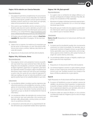 4
Unidad
Guía didáctica del docente • 3º básico 149
Página 193 En relación con: Ciencias Naturales
Recomendaciones
•	 Esta página le permitirá complementar el conocimiento
de los romanos con las Ciencias Naturales. Por medio de
una breve descripción, pueden conocer que los romanos
también tuvieron avances en otras áreas, por ejemplo,
sobre el funcionamiento del cuerpo humano.
•	 Otro avance que heredamos de los romanos es el ca-
lendario solar, base de nuestro calendario actual. En este
sitio web podrá encontrar más información acerca de los
romanos y sus conocimientos: http://cl.tuhistory.com/
zona-civilizaciones/Romanos/ciencia-y-tecnologia.html
•	 Al finalizar esta actividad, pueden realizar la Guía foto-
copiable 15, disponible en la página 165 de esta Guía.
Solucionario
1.	 Galeno hizo un aporte a la medicina al comprobar que
por las venas circula sangre y no aire. Descubrió la dife-
rencia entre venas y arterias. Además, describió las vál-
vulas del corazón.
2.	 Respuesta en el solucionario del Texto del estudiante.
Páginas 194 y 195 Gracias...Roma
Recomendaciones
•	 Estas páginas tienen como propósito mostrar una profe-
sión que existe hoy y que comenzó hace miles de años.
Pregunte a los estudiantes: ¿Conocen o han oído hablar
de algún ingeniero? ¿Qué hace un ingeniero? ¿Qué tipos
de ingeniería existen? Encargue a algún estudiante que
demuestre mayor interés por este tema que investigue
un poco más y le cuente al curso sobre la ingeniería. Pí-
dale que explique de qué se trata esta profesión y qué
aportes podría hacer en la ciudad/localidad en que viven.
Solucionario
1.	 Los estudiantes deben considerar que los ingenieros dan
soluciones prácticas a los problemas comunes, es decir,
aplican el conocimiento científico a la vida cotidiana. Es
por eso que hoy en día existen muchas variantes de la
ingeniería, ya que va desde el medioambiente hasta la
informática.
2.	 Los estudiantes deben dar ejemplos de construcciones
que conozcan que sean parecidas a las romanas, por
ejemplo, calles adoquinadas, construcciones con colum-
nas en sus pórticos, entre otras.
3.	 La respuesta es personal, pero en su argumentación de-
ben demostrar que comprenden la labor de los ingenieros.
Páginas 196-199 ¿Qué aprendí?
Recomendaciones
•	 Se sugiere crear un ambiente de trabajo reflexivo y or-
denado, privilegiando el trabajo individual. Para ello, dis-
ponga a los estudiantes en filas separadas.
•	 Monitoree el trabajo individual, poniendo especial aten-
ción en aquellos estudiantes con un ritmo de trabajo
más lento que el resto.
•	 Recuerde que por medio de estas páginas puede obte-
ner información sobre lo que aprendieron sus estudian-
tes y sobre lo que es necesario reforzar.
Solucionario
Ítems I, II y III. Respuestas en el solucionario del Texto del
estudiante.	
Ítem IV
1.	 Se espera que los estudiantes puedan dar una respuesta
coherente con todo lo estudiado. Por ejemplo, que es
importante mantener el legado romano, ya que de ellos
hemos aprendido cosas muy importantes, como la inge-
niería, aspectos de la medicina y del cuerpo humano, el
origen de nuestro idioma, entre otras.
2.	 Los estudiantes deben escoger un legado y explicar por
qué es para él el más importante.
Ítem V
1.	 Respuesta en el solucionario del Texto del estudiante.
2.	 Los romanos lograron construir un gran imperio, porque
tenían un buen sistema de comunicación por tierra (ca-
minos) y por mar. También tuvieron una unidad en las
leyes y el idioma, además de un gran ejército.
Ítem VI
1 y 2. Respuestas en el solucionario del Texto del estudiante.
3.	 Se parece al hipódromo, ya que se realizan carreras de
caballos y las personas hacen apuestas. La expectación
se puede comparar también a la que se produce antes
de un espectáculo deportivo, por ejemplo, antes de un
partido de fútbol de la selección chilena.
4.	 El alumno debe ser capaz de dibujar un circo romano
considerando todas las imágenes que ha visto a lo largo
de la unidad
 