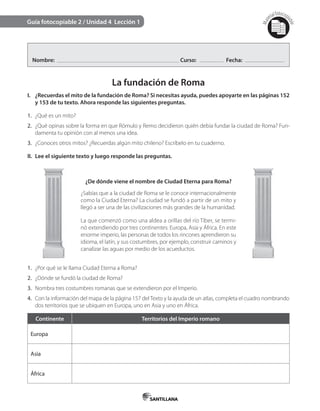 Mat
erialfotocopi
able
Guía fotocopiable 2 / Unidad 4 Lección 1
Nombre: Curso: Fecha:
La fundación de Roma
I. ¿Recuerdas el mito de la fundación de Roma? Si necesitas ayuda, puedes apoyarte en las páginas 152
y 153 de tu texto. Ahora responde las siguientes preguntas.
1. ¿Qué es un mito?
2. ¿Qué opinas sobre la forma en que Rómulo y Remo decidieron quién debía fundar la ciudad de Roma? Fun-
damenta tu opinión con al menos una idea.
3. ¿Conoces otros mitos? ¿Recuerdas algún mito chileno? Escríbelo en tu cuaderno.
II. Lee el siguiente texto y luego responde las preguntas.
¿De dónde viene el nombre de Ciudad Eterna para Roma?
¿Sabías que a la ciudad de Roma se le conoce internacionalmente
como la Ciudad Eterna? La ciudad se fundó a partir de un mito y
llegó a ser una de las civilizaciones más grandes de la humanidad.
La que comenzó como una aldea a orillas del río Tíber, se termi-
nó extendiendo por tres continentes: Europa, Asia y África. En este
enorme imperio, las personas de todos los rincones aprendieron su
idioma, el latín, y sus costumbres, por ejemplo, construir caminos y
canalizar las aguas por medio de los acueductos.
1. ¿Por qué se le llama Ciudad Eterna a Roma?
2. ¿Dónde se fundó la ciudad de Roma?
3. Nombra tres costumbres romanas que se extendieron por el Imperio.
4. Con la información del mapa de la página 157 del Texto y la ayuda de un atlas, completa el cuadro nombrando
dos territorios que se ubiquen en Europa, uno en Asia y uno en África.
Continente Territorios del Imperio romano
Europa
Asia
África
 