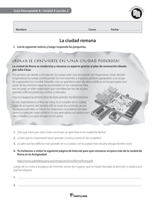 Mat
erialfotocopi
able
Guía fotocopiable 8 / Unidad 4 Lección 2
Nombre: Curso: Fecha:
La ciudad romana
I. Lee la siguiente noticia y luego responde las preguntas.
¡ROMA SE CONVIERTE EN UNA CIUDAD PODEROSA!
La ciudad de Roma se moderniza y renueva su aspecto gracias al plan de renovación ideado
por Julio César.
Por primera vez desde su fundación, la ciudad sufre una renovación tan importante. César decidió
engrandecer la ciudad construyendo los monumentos y espacios públicos apropiados a su rango
de superpotencia mundial. Para ello creó un grandioso plan de obras públicas en las que gastó una
parte de las enormes riquezas acumuladas en sus campañas. Para
eso encargó un plan organizado que considera las vías de acceso,
grandes edificios públicos y el foro o mercado.
Hoy se inaugura la primera obra de estas grandes transformaciones.
El más importante es el foro de César. Es el corazón de la ciudad,
lugar de encuentro del Senado. Allí se votan los comicios, se ven
las causas judiciales, se hacen los negocios y se publican los aspi-
rantes a cualquier cargo público. Es una gran plaza con pórticos en
tres costados y un gran templo en el cuarto.
1. ¿Por qué crees que Julio César construyó un gran foro en la ciudad de Roma?
2. ¿Crees que es importante hacer grandes construcciones en las ciudades?
3. ¿Cuáles son los edificios más grandes en tu ciudad o en la ciudad más cercana al lugar donde vives?
II. Te invitamos a visitar la siguiente página de Internet para que conozcas un poco más de la ciudad de
Roma en la Antigüedad:
http://www.isabeldeespana.org/griego/archivos/Roma/Roma.pdf
Luego de tu visita a la página de Internet, anota dos lugares que te hayan llamado la atención y explica por
qué los elegiste.
1.
2.
 