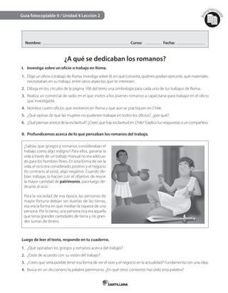 Mat
erialfotocopi
able
Guía fotocopiable 9 / Unidad 4 Lección 2
Nombre: Curso: Fecha:
¿A qué se dedicaban los romanos?
I. Investiga sobre un oficio o trabajo en Roma.
1. Elige un oficio o trabajo de Roma. Investiga sobre él, en qué consistía, quiénes podían ejercerlo, qué materiales
necesitaban en su trabajo, entre otros aspectos que te interesen.
2. Dibuja en los círculos de la página 168 del texto una simbología para cada uno de los trabajos de Roma.
3. Realiza un comercial de radio en el que invites a los jóvenes romanos a capacitarse para trabajar en el oficio
que investigaste.
4. Nombra cuatro oficios que existieron en Roma y que aún se practiquen en Chile.
5. ¿Qué opinas de que las mujeres no pudiesen trabajar en todos los oficios?, ¿por qué?
6. ¿Qué piensas acerca de la esclavitud? ¿Crees que hay esclavitud en Chile? Explica tus respuestas a un compañero.
II. Profundicemos acerca de lo que pensaban los romanos del trabajo.
¿Sabías que griegos y romanos consideraban el
trabajo como algo indigno? Para ellos, ganarse la
vida a través de un trabajo manual no era adecua-
do para los hombres libres. En esta forma de ver la
vida, el ocio era considerado positivo y el negocio
(lo contrario al ocio), algo negativo. Cuando de-
bían trabajar, lo hacían con el objetivo de reunir
la mayor cantidad de patrimonio, para luego de-
dicarse al ocio.
Para la sociedad de esa época, las personas de
mayor fortuna debían ser dueñas de las tierras,
esa era la forma en que medían la riqueza de una
persona. Por lo tanto, una persona rica era aquella
que tenía grandes cantidades de tierra y no gran-
des sumas de dinero.
Luego de leer el texto, responde en tu cuaderno.
1. ¿Qué opinaban los griegos y romanos acerca del trabajo?
2. ¿Estás de acuerdo con su visión del trabajo?
3. ¿Crees que sería posible tener esa forma de ver el ocio y el negocio en la actualidad? Fundamenta con una idea.
4. Busca en un diccionario la palabra patrimonio. ¿En qué otros contextos has oído esta palabra?
 