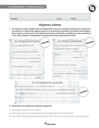 Mat
erialfotocopi
able
Guía fotocopiable 11 / Unidad 4 Lección 3
Nombre: Curso: Fecha:
Viajemos a Roma
I. Te invitamos a viajar virtualmente a la antigua Roma. Para eso necesitas la ayuda de un adulto para
usar Internet. A través de las páginas que te va a recomendar tu profesor vas a poder visitar algunos
de los lugares y monumentos más importantes de esta civilización. A medida que vayas avanzando
en las visitas, puedes ir completando tu pasaporte de viaje y pintando los timbres.
II. Responde en tu cuaderno las siguientes preguntas.
1. ¿A qué lugar se parece el circo romano?
2. ¿Existe algún lugar de las ciudades actuales que cumpla todas las funciones del foro?
3. Busca el significado de la siguiente expresión: ¡Ave, Caesar, morituri te salutant! ¿Quiénes y dónde la decían?
El circo romano
El Panteón de Agripa
El foro romano
El circo romano tiene forma de
y se ubicaba al centro de la ciudad de
. En
la Antigüedad, tenía una capacidad para
espectadores.
En él se realizaban carreras de
.
Se les llamaba cuadrigas, si estaban tirados
por caballos.
Es el monumento mejor conservado de la ciudad de .
El Panteón de Agripa es un templo circular construido a comienzos del Imperio ro-
mano, dedicado a todos los . La palabra panteón significa
.
El foro romano era la zona central donde
se desarrolló la antigua ciudad de
. En ella se rea-
lizaba el , los
, la religión y los
.
“Civis romanus sum e”significa
. Estas personas
no podían ser castigadas sin un juicio justo
en Roma.
visitado
visitado
visitado
 