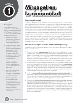 Unidad 1 • Mi papel en la comunidad16
1
Unidad
Mi papel en
la comunidad
Prerrequisitos
Según la progresión de
contenidos y habilidades de las
Bases Curriculares presentadas
en el Programa de Estudio de
3° básico, al iniciar este año los
estudiantes ya pueden:
•	 Identificar la labor que
cumplen en beneficio de
la comunidad algunos
servicios e instituciones.
•	 Conocer, proponer, aplicar
y explicar la importancia de
algunas normas necesarias
para cuidarse y evitar
situaciones de riesgo,
organizar un ambiente
propicio para el aprendizaje,
cuidar el patrimonio y el
medioambiente.
•	 Mostrar actitudes y
realizar acciones que
reflejen, respeto al otro,
responsabilidad, tolerancia
y empatía.
•	 Mantener una conducta
honesta en la vida
cotidiana, en los juegos y
en el trabajo escolar.
•	 Proponer y practicar
acciones para cuidar y
respetar los espacios
públicos dentro y fuera de
la escuela, reconociendo
que su cuidado es
responsabilidad de
todos los miembros de la
comunidad.
Objetivos de la unidad
La Unidad 1 Mi papel en la comunidad es el inicio del proceso de 3º básico. En ella se espera
que los estudiantes logren establecer conexiones con el aprendizaje de años anteriores
y consoliden sus conocimientos en el eje de Formación ciudadana. A su vez, forma par-
te de la base para los contenidos que se verán en 4º básico. Se busca que los alumnos
comprendan que tienen deberes y responsabilidades para su propio beneficio y el de su
comunidad, así como también reconozcan la existencia de instituciones que se encargan
de que sus derechos se cumplan. A partir ello, los estudiantes podrán valorar la importan-
cia que tiene el que las personas y las instituciones cumplan con sus responsabilidades.
De este modo, las actividades cobran importancia en el proceso de aprendizaje de los
estudiantes, pues su diseño está enfocado al trabajo de habilidades y actitudes que se
requieren para el ejercicio de la ciudadanía, con lo que se busca formar ciudadanos res-
ponsables y activos en la sociedad.
Recomendaciones para favorecer el ambiente de aprendizaje
Las siguientes sugerencias pueden ayudarle a crear un ambiente que favorezca el apren-
dizaje de sus estudiantes.
1. Transmita un clima de respeto y empatía, dando oportunidad de participación a todos
sus estudiantes. Para lograrlo, establezca normas como levantar la mano para pedir la
palabra, y promueva el respeto entre ellos, tolerando las diferencias del grupo. Si bien
el clima de respeto y tolerancia se debe fomentar durante todo el año escolar, es reco-
mendable trabajarlo con especial atención en esta unidad, ya que podrá vincular estas
actitudes cotidianas con los contenidos de Formación ciudadana que se estudian.
2. Promueva actitudes de compromiso y solidaridad. Para conseguirlo, puede asignar
tareas considerando las características de sus estudiantes. Por ejemplo, puede desig-
nar encargados del aseo, de borrar la pizarra, de mantener el orden de los puestos,
entre otros. También puede fortalecer las habilidades de sus estudiantes aventajados
pidiéndoles que apoyen a sus compañeros de ritmo de aprendizaje más lento, quienes
también se verán favorecidos con el trabajo colaborativo.
3. Instale un diario mural fuera de la sala de clases para marcar el inicio de la unidad. Los
estudiantes lo deben renovar periódicamente con temas, noticias, trabajos e informa-
ción relevante de la unidad. Para fortalecer el compromiso y la responsabilidad de los
estudiantes, organice una comisión encargada de su mantenimiento.
4. Organice una salida pedagógica a alguna institución de su comunidad, que usted
considere interesante o necesaria de conocer. Evalúe la factibilidad de que sus estu-
diantes asistan y el método que utilizará. Haga una clase previa a la visita que presente
la importancia de la institución y explique el motivo de la salida; también puede ex-
plicar el trabajo que realizarán con posterioridad a la visita. Recuerde que las salidas
pedagógicas no son paseos, por lo que debe elaborar una guía de trabajo, para entre-
gar previamente a sus estudiantes, que les permita poner la atención en los focos que
usted desea que trabajen.
 