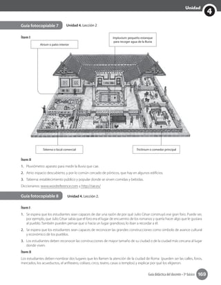 4
Unidad
Guía didáctica del docente • 3º básico 169
Unidad 4. Lección 2
Unidad 4. Lección 2.
Guía fotocopiable 7
Guía fotocopiable 8
Ítem I
Ítem I
1.	 Se espera que los estudiantes sean capaces de dar una razón de por qué Julio César construyó ese gran foro. Puede ser,
por ejemplo, que Julio César sabía que el foro era el lugar de encuentro de los romanos y quería hacer algo que le gustara
al pueblo. También pueden pensar que si hacía un lugar grandioso, lo iban a recordar a él.
2.	 Se espera que los estudiantes sean capaces de reconocer las grandes construcciones como símbolo de avance cultural
y económico de los pueblos.
3.	 Los estudiantes deben reconocer las construcciones de mayor tamaño de su ciudad o de la ciudad más cercana al lugar
donde viven.
Ítem II
Los estudiantes deben nombrar dos lugares que les llamen la atención de la ciudad de Roma (pueden ser las calles, foros,
mercados, los acueductos, el anfiteatro, coliseo, circo, teatro, casas o templos) y explicar por qué los eligieron.
Ítem II
1.	 Pluviómetro: aparato para medir la lluvia que cae.
2.	 Atrio: espacio descubierto, y por lo común cercado de pórticos, que hay en algunos edificios.
3.	 Taberna: establecimiento público y popular donde se sirven comidas y bebidas.
Diccionarios: www.wordreference.com y http://rae.es/
Taberna o local comercial Triclinium o comedor principal
Impluvium: pequeño estanque
para recoger agua de la lluvia
Atrium o patio interior
 