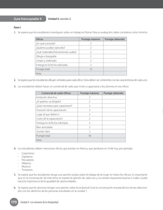 170 Unidad 4 • Los romanos de la Antigüedad
Unidad 4. Lección 2.Guía fotocopiable 9
Ítem I
1.	 Se espera que los estudiantes investiguen sobre un trabajo en Roma. Para su evaluación, debe considerar como mínimo:
Oficio: Puntaje máximo Puntaje obtenido
¿En qué consistía? 2
¿Quiénes podían ejercerlo? 2
¿Qué materiales/herramientas usaba? 2
Dibujo o fotografía 2
Limpio y ordenado 2
Entrega en la fecha solicitada 2
Puntaje total 12
Nota
2.	 Se espera que los estudiantes dibujen símbolos para cada oficio. Estos deben ser coherentes con las características de cada uno.
3.	 Los estudiantes deben hacer un comercial de radio que invite a capacitarse a los jóvenes en ese oficio:
Comercial de radio Oficio: Puntaje máximo Puntaje obtenido
Invitación atractiva 2
¿A quiénes va dirigido? 2
¿Qué necesitan para capacitarse? 2
Duración de la capacitación 2
Lugar al que deben ir 2
Costo de la capacitación 2
Entrega en la fecha solicitada 2
Bien articulado 2
Sonido claro 2
Puntaje total 18
Nota
4.	 Los estudiantes deben mencionar oficios que existían en Roma y que perduran en Chile hoy, por ejemplo:
-	Carpinteros
-	Zapateros
-	Pescadores
-	Alfareros
-	Músicos
-	Tintoreros
5.	 Se espera que los estudiantes tenga una opinión propia sobre el trabajo de la mujer en todos los oficios. Es importante
que en la conversación de este tema se respete la opinión de cada uno y no existan respuestas buenas o malas. Guíela
hacia la importancia de la igualdad de oportunidades.
6.	 Se espera que los alumnos tengan una opinión sobre la esclavitud. Guíe la conversación rescatando los temas relaciona-
dos con los derechos de las personas estudiados en la unidad 1.
 