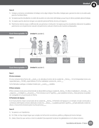 4
Unidad
Guía didáctica del docente • 3º básico 171
Unidad 4. Lección 2.
Unidad 4. Lección 3.
Guía fotocopiable 10
Guía fotocopiable 11
Ítem I
Ítem I
El circo romano
El circo romano tiene forma de __óvalo_ y se ubicaba al centro de la ciudad de __Roma__. En la Antigüedad, tenía una
capacidad para _150 000_ espectadores. En él se realizaban carreras de _carros __.
Se les llamaba cuadrigas, si estaban tirados por __cuatro___ caballos.
El foro romano
El foro romano era la zona central donde se desarrolló la antigua ciudad de _Roma_. En ella se realizaba el _mercado__, los
_negocios, __ la religión, y __los juicios __.“Civis romanus sum e”significa __soy ciudadano romano_. Estas personas no podían
ser castigadas sin un juicio justo en Roma.
El Panteón de Agripa
Es el monumento mejor conservado de la ciudad de __Roma_. El Panteón de Agripa es un templo circular construido a
comienzos del Imperio romano dedicado a todos los __dioses__. La palabra panteón significa __templo dedicado a todos los
dioses o monumento funerario para muchas personas___.
Ítem II
1. Se parece a un hipódromo.
2. En Chile, no hay ningún lugar que cumpla con la función económica, política y religiosa al mismo tiempo.
3. ¡Salve, César, los que vamos a morir te saludan! Esta expresión la decían los gladiadores en el coliseo romano.
Ítem II
1. Griegos y romanos consideraban el trabajo como algo indigno. Para ellos, trabajar para ganarse la vida no era adecuado
para los hombres libres.
2. Se espera que los estudiantes no estén de acuerdo con esta visión del trabajo, ya que hoy en día la sociedad valora el trabajo.
3. Se espera que los alumnos tengan una opinión personal frente al ocio y el negocio.
4. Patrimonio: bienes (casas o edificios) de una persona o institución. Se espera que los estudiantes relacionen la palabra
patrimonio con el patrimonio natural o el patrimonio cultural o herencia de nuestros antepasados.
Guía fotocopiable 10
Tenía pleno poder
sobre la familia
A los doce años
podían casarse
Después de los
doce años seguían
estudiando
Se
dedicaban
al tejido
Podían
ser
liberados
 