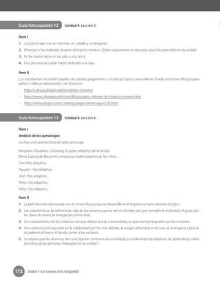 172 Unidad 4 • Los romanos de la Antigüedad
Unidad 4. Lección 3.
Unidad 4. Lección 4.
Guía fotocopiable 12
Guía fotocopiable 13
Ítem I
1.	 Los personajes son un hombre, un caballo y un leopardo.
2.	 El mosaico fue realizado durante el Imperio romano. Deben argumentar su repuesta según lo aprendido en la unidad.
3.	 En las manos tiene un escudo y una lanza.
4.	 Esta persona se puede haber dedicado a la caza.
Ítem II
Los estudiantes necesitan papeles de colores, pegamento y un dibujo básico para rellenar. Puede encontrar dibujos para
pintar o rellenar relacionados con Roma en:
-	 http://culturas.dibujos.net/el-imperio-romano/
-	 http://www.colorearjunior.com/dibujos-para-colorear-de-imperio-romano.html
-	 http://www.edupics.com/coloring-pages-roman-age-c136.html
Ítem I
Análisis de los personajes:
Escribe una característica de cada personaje.
Benjamín: Panadero, cristiano y el padre adoptivo de la familia.
Elena: Esposa de Benjamín, cristiana y madre adoptiva de los niños.
Ciro: Hijo adoptivo.
Agustín: Hijo adoptivo.
José: Hijo adoptivo.
Niño: Hijo adoptivo.
Niño: Hijo adoptivo.
Ítem II
1.	 La película está relacionada con el contenido, porque se desarrolla en el Imperio romano durante el siglo I.
2.	 Las características de la forma de vida de los romanos que se ven en el video son, por ejemplo; la esclavitud, el gusto por
las obras de teatro, la navegación, entre otras.
3.	 Una característica de los cristianos era que debían actuar a escondidas, ya que eran perseguidos por los romanos.
4.	 Una actitud positiva puede ser la solidaridad con los más débiles, al acoger al hombre en la casa, el arriesgarse y buscar
al padre en el barco, el dar de comer a los esclavos.
5.	 Se espera que los alumnos den una opinión contraria a la esclavitud, considerando los objetivos de aprendizaje sobre
derechos de las personas trabajados en la unidad 1.
 