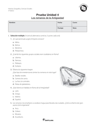 Mat
erialfotocopi
able
Prueba Unidad 4
Los romanos de la Antigüedad
Nombre: Fecha: Curso:
Puntaje: Nota:
I. Selección múltiple. Encierra la alternativa correcta. (1 punto cada una).
1. ¿En qué península surgió el Imperio romano?
a. Itálica.
b. Ibérica.
c. Balcánica.
d. Peloponeso.
2. ¿Cuál de los siguientes grupos sociales eran ciudadanos en Roma?
a. Libertos.
b. Patricios.
c. Plebeyos.
d. Esclavos.
3. Observa la siguiente imagen.
¿Qué tipo de entretenciones tenían los romanos en este lugar?
a. Batallas navales.
b. Carreras de carros.
c. Luchas con animales.
d. Peleas de gladiadores.
4. ¿Qué idioma se hablaba en Roma de la Antigüedad?
a. Latín.
b. Griego.
c. Italiano.
d. Español.
5. Los romanos nos enseñaron a canalizar el agua para llevarla a las ciudades. ¿Cómo se llamó este gran
avance de la ingeniería?
a. Arco.
b. Coliseo.
c. Mosaico.
d. Acueducto.
Historia, Geografía y Ciencias Sociales
3º básico
 