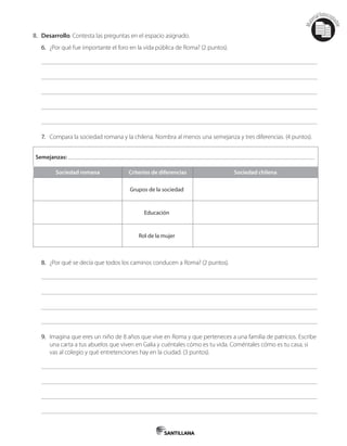 Mat
erialfotocopi
able
II. Desarrollo. Contesta las preguntas en el espacio asignado.
6. ¿Por qué fue importante el foro en la vida pública de Roma? (2 puntos).
7. Compara la sociedad romana y la chilena. Nombra al menos una semejanza y tres diferencias. (4 puntos).
Semejanzas:
Sociedad romana Criterios de diferencias Sociedad chilena
Grupos de la sociedad
Educación
Rol de la mujer
8. ¿Por qué se decía que todos los caminos conducen a Roma? (2 puntos).
9. Imagina que eres un niño de 8 años que vive en Roma y que perteneces a una familia de patricios. Escribe
una carta a tus abuelos que viven en Galia y cuéntales cómo es tu vida. Coméntales cómo es tu casa, si
vas al colegio y qué entretenciones hay en la ciudad. (3 puntos).
 