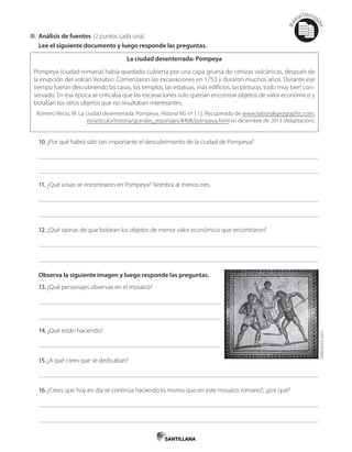 Mat
erialfotocopi
able
III. Análisis de fuentes. (2 puntos cada una).
Lee el siguiente documento y luego responde las preguntas.
La ciudad desenterrada: Pompeya
Pompeya (ciudad romana) había quedado cubierta por una capa gruesa de cenizas volcánicas, después de
la erupción del volcán Vesubio. Comenzaron las excavaciones en 1753 y duraron muchos años. Durante ese
tiempo fueron descubriendo las casas, los templos, las estatuas, más edificios, las pinturas, todo muy bien con-
servado. En esa época se criticaba que las excavaciones solo querían encontrar objetos de valor económico y
botaban los otros objetos que no resultaban interesantes.
Romero Recio, M. La ciudad desenterrada: Pompeya. Historia NG nº 115. Recuperado de www.nationalgeographic.com.
es/articulo/historia/grandes_reportajes/8468/pompeya.html en diciembre de 2013 (Adaptación).
10.¿Por qué habrá sido tan importante el descubrimiento de la ciudad de Pompeya?
11. ¿Qué cosas se encontraron en Pompeya? Nombra al menos tres.
12.¿Qué opinas de que botaran los objetos de menor valor económico que encontraron?
Observa la siguiente imagen y luego responde las preguntas.
13.¿Qué personajes observas en el mosaico?
14.¿Qué están haciendo?
15.¿A qué crees que se dedicaban?
16.¿Crees que hoy en día se continúa haciendo lo mismo que en este mosaico romano?, ¿por qué?
AbleStock.com
 