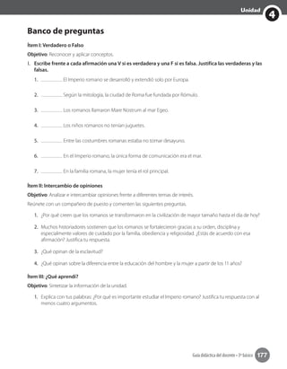 Guía didáctica del docente • 3º básico 177
4
Unidad
Banco de preguntas
Ítem I: Verdadero o Falso
Objetivo: Reconocer y aplicar conceptos.
I.	 Escribe frente a cada afirmación una V si es verdadera y una F si es falsa. Justifica las verdaderas y las
falsas.
1.	 El Imperio romano se desarrolló y extendió solo por Europa.
2.	 Según la mitología, la ciudad de Roma fue fundada por Rómulo.
3.	 Los romanos llamaron Mare Nostrum al mar Egeo.
4.	 Los niños romanos no tenían juguetes.
5.	 Entre las costumbres romanas estaba no tomar desayuno.
6.	 En el Imperio romano, la única forma de comunicación era el mar.
7.	 En la familia romana, la mujer tenía el rol principal.
Ítem II: Intercambio de opiniones
Objetivo: Analizar e intercambiar opiniones frente a diferentes temas de interés.
Reúnete con un compañero de puesto y comenten las siguientes preguntas.
1.	 ¿Por qué creen que los romanos se transformaron en la civilización de mayor tamaño hasta el día de hoy?
2.	 Muchos historiadores sostienen que los romanos se fortalecieron gracias a su orden, disciplina y
especialmente valores de cuidado por la familia, obediencia y religiosidad. ¿Estás de acuerdo con esa
afirmación? Justifica tu respuesta.
3.	 ¿Qué opinan de la esclavitud?
4.	 ¿Qué opinan sobre la diferencia entre la educación del hombre y la mujer a partir de los 11 años?
Ítem III: ¿Qué aprendí?
Objetivo: Sintetizar la información de la unidad.
1.	 Explica con tus palabras: ¿Por qué es importante estudiar el Imperio romano? Justifica tu respuesta con al
menos cuatro argumentos.
 
