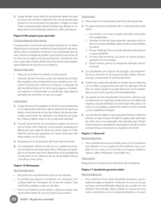 Unidad 1 • Mi papel en la comunidad20
2.	 Luego de leer cada cartel, los estudiantes deben escoger
al menos dos de ellos e identificar las consecuencias que
traerían en la comunidad. Por ejemplo, si eligen el cartel
“Deje su basura donde quiera”, tendrían que dibujar un es-
pacio de la comunidad que esté sucio y lleno de basura.
Página 9 Me preparo para aprender
Contextualización de la fuente
Corresponde a una fuente secundaria extraída de un diario
digital que se construye mediante la participación de perio-
distas y de la ciudadanía. Comente a sus estudiantes que en
estos diarios ciudadanos pueden participar las personas de
la comuna o la región a la que pertenecen, mandando noti-
cias y opinando. Puede utilizar esta información para explicar
que la libertad de opinión es un derecho.
Recomendaciones
•	 Para esta actividad necesitarán un diccionario.
•	 Después de leer el texto y antes de realizar las activida-
des, explique a los estudiantes lo que significan los con-
ceptos Constitución, reforma y Congreso. Si después de
leer las definiciones en el diccionario algunos estudian-
tes todavía no comprenden su significado, diga algunos
ejemplos de oraciones en que se ocupen.
Solucionario
3.	 Luego de buscar las palabras en el diccionario (respuesta
en el solucionario del Texto del estudiante), los alumnos
deben crear oraciones en que las utilicen de manera ade-
cuada y pertinente. Por ejemplo:“Los derechos de todos
los chilenos deben estar en la Constitución del país”.
4.	 A partir de la fuente, los estudiantes deben reconocer
que el título tiene relación con la hazaña realizada por
Matías de hacer valer los derechos de los niños en Chile.
Además, tienen que proponer un nuevo título que esté
relacionado con la noticia.
5.	 Respuesta en el solucionario del Texto del estudiante.
6.	 Los estudiantes deben escribir en sus cuadernos al me-
nos un derecho pensado para niños, enfocado, por ejem-
plo, en el respeto que se les debe tener, en la igualdad de
condiciones, en la cobertura de sus necesidades básicas
y de afecto, entre otros.
Página 10 Miniequipo
Recomendaciones
•	 Recuerde a los estudiantes lo que son los refranes.
•	 Es posible que algunos estudiantes no conozcan o no
comprendan los conceptos de la lista de valores. Para
orientarlos, explique cada uno de ellos.
•	 Para la actividad 6, puede pedir a algunas parejas que
representen frente al curso la historia que crearon.
Solucionario
1.	 Respuesta en el solucionario del Texto del estudiante.
2.	 Se espera que los estudiantes den un ejemplo para cada
refrán:
1.	 Haz el bien y no mires a quién: ejemplos enfocados
en la solidaridad.
2.	 Atender y entender para aprender: ejemplos enfoca-
dos en la responsabilidad, relacionada con los deberes
escolares.
3.	 Al que madruga Dios lo ayuda: ejemplos de esfuerzo
y responsabilidad.
4.	 En boca del mentiroso, lo cierto se vuelve dudoso:
ejemplos de honestidad.
5.	 Quien miente, pronto se arrepiente: ejemplos de ho-
nestidad.
3.	 Los estudiantes son capaces de escoger y dar argumen-
tos de su elección. En la argumentación deben demos-
trar que comprenden el sentido del refrán.
4.	 A partir de su elección, identifican el valor que se relaciona
con el refrán y argumentan por qué. Por ejemplo,“Haz el
bien sin mirar a quién”se puede relacionar con la solidari-
dad, ya que invita a ayudar desinteresadamente .
5.	 Se espera que los estudiantes mencionen razones que
fundamenten la importancia de practicar los valores de
respeto, responsabilidad y honestidad enfocados a la
vida en comunidad, a respetar los derechos de los demás
y a ser ciudadanos íntegros.
6.	 Los estudiantes deben crear pequeñas historias sobre los
refranes, en que incluyan el valor escogido y den ejemplos
de cómo son o no respetados. Por ejemplo, para“Quien
miente pronto se arrepiente”una situación donde un niño
comprenda las consecuencias negativas de mentir.
Página 11 Ahora tú!
Recomendaciones
•	 Para complementar la actividad, pida a los estudiantes
que dibujen en sus cuadernos otros deberes que cum-
plan en sus casas, en la escuela y en lugares públicos
(plazas, calles, bibliotecas comunales, etc.).
Solucionario
Respuestas en el solucionario del Texto del estudiante.
Página 11 Ayudando ganamos todos
Recomendaciones
•	 Para motivar el inicio de la actividad, recuerde a sus es-
tudiantes alguna situación vivida por el curso en la que
se hayan visto beneficiados después de cumplir con sus
deberes. Por ejemplo, algún trabajo en equipo en que
todos cumplieron con sus responsabilidades y el resul-
 