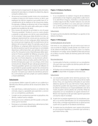 1
Unidad
Guía didáctica del docente • 3º básico 21
tado fue bueno (organización de alguna obra de teatro,
preparación para alguna competencia deportiva, alguna
campaña solidaria, etc.).
•	 Al terminar la actividad, puede invitar a los estudiantes
a realizar el ejercicio de manera inversa, es decir, que
expliquen los efectos negativos que puede traer el in-
cumplimiento de los deberes en las situaciones dadas.
Por ejemplo, si Millaray se alimenta mal, no hace deporte
y no tiene las horas de sueño adecuadas para su edad,
puede tener problemas de salud.
•	 Otra manera de abordar la actividad es con el juego
“Historias paralelas”. Divida el curso en cuatro grupos
y asígnele a cada grupo uno de los casos presentados
en la actividad. Cada grupo debe dividirse en dos: un
subgrupo representará las consecuencias positivas del
caso que le tocó y el otro subgrupo debe representar
las consecuencias negativas del incumplimiento de los
deberes de la situación dada. Por ejemplo, para el caso
de Millaray, un subgrupo debe representar su historia y
los efectos positivos que le trae participar en actividades
deportivas y alimentarse bien, por ejemplo, estar sana y
activa. Por otra parte, la otra mitad del grupo debe repre-
sentar la “historia paralela” de Millaray, actuando cómo
sería su vida y qué consecuencias tendría si se alimen-
tara mal, si no hiciera deporte y no durmiera lo suficien-
te. Por ejemplo, estaría cansada, podría enfermarse, no
tendría energía para jugar con sus amigos, entre otras
consecuencias. Después de que cada grupo presente sus
“Historias paralelas”, genere una instancia de reflexión en
la que todos los grupos puedan exponer las conclusiones
a las que llegaron luego de analizar las dos caras de cada
situación. Se espera que valoren los beneficios persona-
les y comunitarios que trae cumplir con nuestros deberes
y responsabilidades.
Solucionario
Los estudiantes deben copiar el cuadro en sus cuadernos e
identificar los efectos positivos de las situaciones dadas. Por
ejemplo:
•	 Una sala limpia y ordenada favorece un ambiente más
cómodo, seguro y agradable para aprender y convivir
con sus compañeros y profesores.
•	 Cumplir con los compromisos permite no perjudicar a los
demás y realizar buenos trabajos.
•	 Participar en actos solidarios permite ayudar a otras per-
sonas que lo necesitan.
•	 Participar en actividades deportivas y alimentarnos bien
ayuda a mantener una vida saludable.
Página 12 Deberes familiares
Recomendaciones
•	 Si sus estudiantes no realizan ninguno de los deberes
presentados en las imágenes, pregúnteles cuáles hacen.
Si no identifican ninguno, motívelos a comprometerse
a realizar alguno de ellos. Pueden redactar una carta de
compromiso para llevar a sus casas, para que conversen
con su familia y entre todos acuerden un deber adecua-
do a las necesidades de su hogar.
Solucionario
Se espera que los estudiantes identifiquen sus aportes en los
deberes familiares.
Página 13 Miniequipo
Contextualización de la fuente
Este texto es una adaptación de una noticia que narra un
caso ocurrido en Calgary, Canadá, donde una madre se can-
só de ordenar el desorden de sus hijas y, junto a su esposo,
se declararon en huelga. Jessica Stilwell escribió este proceso
en su blog y muchas madres de distintas partes del mundo,
la felicitaron.
Recomendaciones
•	 Contextualice la fuente y comente con sus estudiantes:
¿Por qué creen que madres de distintas partes del mun-
do felicitaron a Jessica?
•	 Al finalizar esta actividad pueden realizar la Guía fotoco-
piable 1, disponible en la página 29 de esta Guía.
Solucionario
1.	 Los estudiantes pueden tener distintas posturas. Pue-
den hacer comentarios a favor de la actitud de la madre
de las niñas, con argumentos enfocados en que todos
debemos aportar en la casa. Del mismo modo, algunos
estudiantes pueden dar argumentos orientados a que
las labores domésticas son responsabilidades solo de la
madre, el padre o de los adultos de su familia. Al leer las
respuestas con sus estudiantes se sugiere orientar la re-
flexión a la importancia de que todos aporten para tener
una buena vida en sociedad.	
2.	 A partir de sus propias experiencias, los estudiantes pue-
den o no sentirse identificados con el comportamiento
de las niñas, y entregar argumentos de sus apreciaciones
a partir de sus aportes en las labores domésticas.
3.	 Se espera que los estudiantes sean capaces de ponerse
en una situación hipotética y comenten qué sentirían y
qué harían frente a ella.
 
