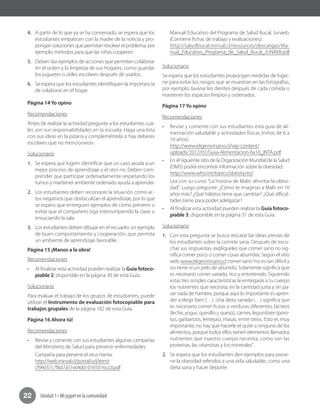 Unidad 1 • Mi papel en la comunidad22
4.	 A partir de lo que ya se ha conversado, se espera que los
estudiantes empaticen con la madre de la noticia y pro-
pongan soluciones que permitan resolver el problema, por
ejemplo, métodos para que las niñas cooperen.
5.	 Deben dar ejemplos de acciones que permiten colaborar
en el orden y la limpieza de sus hogares, como guardar
los juguetes o útiles escolares después de usarlos.
6.	 Se espera que los estudiantes identifiquen la importancia
de colaborar en el hogar.
Página 14 Yo opino
Recomendaciones	
Antes de realizar la actividad pregunte a los estudiantes cuá-
les son sus responsabilidades en la escuela. Haga una lista
con sus ideas en la pizarra y compleméntela si hay deberes
escolares que no mencionaron.
Solucionario
1.	 Se espera que logren identificar que un caso ayuda a un
mejor proceso de aprendizaje y el otro no. Deben com-
prender que participar ordenadamente respetando los
turnos y mantener ambiente ordenado ayuda a aprender.
2.	 Los estudiantes deben reconocer la situación como ac-
tos negativos que obstaculizan el aprendizaje, por lo que
se espera que entreguen ejemplos de cómo prevenir o
evitar que el compañero siga interrumpiendo la clase o
ensuciando la sala.
3.	 Los estudiantes deben dibujar en el recuadro un ejemplo
de buen comportamiento y cooperación, que permita
un ambiente de aprendizaje favorable.
Página 15 ¡Manos a la obra!
Recomendaciones
•	 Al finalizar esta actividad pueden realizar la Guía fotoco-
piable 2, disponible en la página 30 de esta Guía.
Solucionario
Para evaluar el trabajo de los grupos de estudiantes, puede
utilizar el Instrumento de evaluación fotocopiable para
trabajos grupales de la página 182 de esta Guía.
Página 16 Ahora tú!
Recomendaciones
•	 Revise y comente con sus estudiantes algunas campañas
del Ministerio de Salud para prevenir enfermedades.
Campaña para prevenir el virus Hanta:
http://web.minsal.cl/portal/url/item/
cf94037c7f8d7a51e040010165016ccd.pdf
Manual Educativo del Programa de Salud Bucal, Junaeb.
(Contiene fichas de trabajo y evaluaciones):
http://saludbucal.minsal.cl/resources/descargas/Ma-
nual_Educativo_Programa_de_Salud_Bucal_JUNAEB.pdf
Solucionario
Se espera que los estudiantes propongan medidas de higie-
ne para evitar los riesgos que se muestran en las fotografías,
por ejemplo, lavarse los dientes después de cada comida o
mantener los espacios limpios y ordenados.
Página 17 Yo opino
Recomendaciones
•	 Revise y comente con sus estudiantes esta guía de ali-
mentación saludable y actividades físicas (niños de 6 a
10 años):
http://www.eligevivirsano.cl/wp-content/
uploads/2012/01/Guia-Alimentacion-6a10_INTA.pdf
•	 En el siguiente sitio de la Organización Mundial de la Salud
(OMS) podrá encontrar información sobre la obesidad:
http://www.who.int/topics/obesity/es/
Lea con su curso "La historia de Malri: afrontar la obesi-
dad". Luego pregunte: ¿Cómo te imaginas a Malri en 10
años más? ¿Qué hábitos tiene que cambiar? ¿Qué dificul-
tades tiene para poder adelgazar?
•	 Al finalizar esta actividad pueden realizar la Guía fotoco-
piable 3, disponible en la página 31 de esta Guía.
Solucionario
1.	 Con esta pregunta se busca rescatar las ideas previas de
los estudiantes sobre la comida sana. Después de escu-
char sus respuestas, explíqueles que comer sano no sig-
nifica comer poco o comer cosas aburridas. Según el sitio
web www.eligevivirsano.cl comer sano“no es tan difícil y
no tiene ni un pelo de aburrido. Solamente significa que
es necesario comer variado, rico y entretenido. Siguiendo
estas tres simples características le entregarás a tu cuerpo
los nutrientes que necesita, en la cantidad justa y sin pa-
sar nada de hambre, porque aquí lo importante es apren-
der a elegir bien (…). Una dieta variada (…) significa que
es necesario comer frutas y verduras diferentes, lácteos
(leche, yogur, quesillo y queso), carnes, legumbres (poro-
tos, garbanzos, lentejas), masas, entre otros. Esto es muy
importante; no hay que hacerle el quite a ninguno de los
alimentos, porque todos ellos tienen elementos llamados
nutrientes que nuestro cuerpo necesita, como son las
proteínas, las vitaminas y los minerales”.
2.	 Se espera que los estudiantes den ejemplos para preve-
nir la obesidad referidos a una vida saludable, como una
dieta sana y hacer deporte.
 