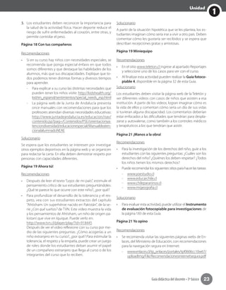 1
Unidad
Guía didáctica del docente • 3º básico 23
3.	 Los estudiantes deben reconocer la importancia para
la salud de la actividad física. Hacer deporte reduce el
riesgo de sufrir enfermedades al corazón, entre otras, y
permite controlar el peso.
Página 18 Con tus compañeros
Recomendaciones
•	 Si en su curso hay niños con necesidades especiales, se
recomienda que ponga especial énfasis en que todos
somos diferentes y que destaque las habilidades de los
alumnos, más que sus discapacidades. Explique que to-
dos podemos tener distintas formas y diversos tiempos
para aprender.
-- Para explicar a su curso las distintas necesidades que
pueden tener los niños visite: http://kidshealth.org/
kid/en_espanol/sentimientos/special_needs_esp.html
-- La página web de la Junta de Andalucía presenta
once manuales con recomendaciones para que los
profesores atiendan diversas necesidades educativas:
http://www.juntadeandalucia.es/educacion/nav/
contenido.jsp?pag=/Contenidos/PSE/orientacionya-
tenciondiversidad/educacionespecial/Manualdeaten-
cionalalumnadoNEAE
Solucionario
Se espera que los estudiantes se interesen por investigar
otros ejemplos deportivos en la página web y se organicen
para redactar la carta. En ella deben demostrar respeto por
personas con capacidades diferentes.
Página 19 Ahora tú!
Recomendaciones
•	 Después de leer el texto “Lejos de mi país”, estimule el
pensamiento crítico de sus estudiantes preguntándoles:
¿Qué te parece lo que ocurre con este niño?, ¿por qué?
•	 Para profundizar el desarrollo de la tolerancia y el res-
peto, vea con sus estudiantes extractos del capítulo
“Ahtisham: Un superhéroe nacido en Pakistán”, de la se-
rie ¿Con qué sueñas? de TVN. Este video muestra la vida
y los pensamientos de Ahtisham, un niño de origen pa-
kistaní que vive en Iquique. Puede verlo en:
http://www.tvn.cl/player/play/?id=918445
Después de ver el video reflexione con su curso por me-
dio de las siguientes preguntas: ¿Cómo acogerías a un
niño extranjero en tu curso?, ¿por qué? Para estimular la
tolerancia, el respeto y la empatía, puede crear un juego
de roles donde los estudiantes deban asumir el papel
de un compañero extranjero que llega al curso o de los
integrantes del curso que lo reciben.
Solucionario
A partir de la situación hipotética que se les plantea, los es-
tudiantes imaginan cómo sería irse a vivir a otro país. Deben
comentar cómo les gustaría ser recibidos y se espera que
describan recepciones gratas y amistosas.
Página 19 Miniequipo
Recomendaciones
•	 En el sitio www.teleton.cl ingrese al apartado Reportajes
y seleccione uno de los casos para ver con el curso.
•	 Al finalizar esta actividad pueden realizar la Guía fotoco-
piable 4, disponible en la página 32 de esta Guía.
Solucionario
Los estudiantes deben visitar la página web de la Teletón y
ver diferentes videos con casos de niños que asisten a esa
institución. A partir de los videos, logran imaginar cómo es
la vida de ellos y comentan cómo sería un día de sus vidas
si tuvieran alguna discapacidad. Los comentarios deberían
estar enfocados a las dificultades que tendrían para despla-
zarse y autovalerse, como también a los controles médicos
y terapéuticos a los que tendrían que asistir.
Página 21 ¡Manos a la obra!
Recomendaciones
•	 Para la investigación de los derechos del niño, guíe a los
estudiantes con las siguientes preguntas: ¿Cuáles son los
derechos del niño? ¿Quiénes los deben respetar? ¿Todos
los niños tienen los mismos derechos?
•	 Puede recomendar los siguientes sitios para hacer las tareas:
-- 	www.yoestudio.cl
-- www.educarchile.cl
-- www.chileparaninos.cl
-- www.migeografia.cl
Solucionario
•	 Para evaluar esta actividad, puede utilizar el Instrumento
de evaluación fotocopiable para investigaciones de
la página 183 de esta Guía.
Página 21 Yo opino
Recomendaciones
•	 Se recomienda visitar las siguientes páginas webs de En-
laces, del Ministerio de Educación, con recomendaciones
para la navegación segura en Internet:
-- www.enlaces.cl/tp_enlaces/portales/tpf0606cc10w67/
uploadImg/File/Recomendacionesinternetsegura.pdf
 
