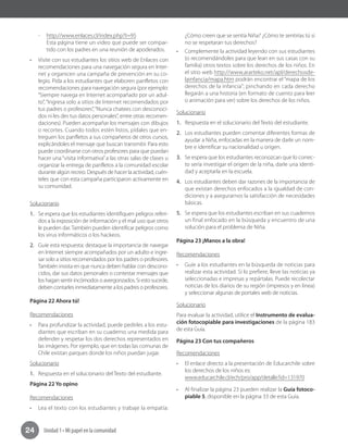 Unidad 1 • Mi papel en la comunidad24
-- http://www.enlaces.cl/index.php?t=95
Esta página tiene un video que puede ser compar-
tido con los padres en una reunión de apoderados.
•	 Visite con sus estudiantes los sitios web de Enlaces con
recomendaciones para una navegación segura en Inter-
net y organicen una campaña de prevención en su co-
legio. Pida a los estudiantes que elaboren panfletos con
recomendaciones para navegación segura (por ejemplo:
“Siempre navega en Internet acompañado por un adul-
to”, “Ingresa solo a sitios de Internet recomendados por
tus padres o profesores”,“Nunca chatees con desconoci-
dos ni les des tus datos personales”, entre otras recomen-
daciones). Pueden acompañar los mensajes con dibujos
o recortes. Cuando todos estén listos, pídales que en-
treguen los panfletos a sus compañeros de otros cursos,
explicándoles el mensaje que buscan transmitir. Para esto
puede coordinarse con otros profesores para que puedan
hacer una“visita informativa”a las otras salas de clases u
organizar la entrega de panfletos a la comunidad escolar
durante algún recreo. Después de hacer la actividad, cuén-
teles que con esta campaña participaron activamente en
su comunidad.
Solucionario
1.	 Se espera que los estudiantes identifiquen peligros referi-
dos a la exposición de información y el mal uso que otros
le pueden dar.También pueden identificar peligros como
los virus informáticos o los hackeos.	
2.	 Guíe esta respuesta; destaque la importancia de navegar
en Internet siempre acompañados por un adulto e ingre-
sar solo a sitios recomendados por los padres o profesores.
También insista en que nunca deben hablar con descono-
cidos, dar sus datos personales o contestar mensajes que
los hagan sentir incómodos o avergonzados. Si esto sucede,
deben contarles inmediatamente a los padres o profesores.
Página 22 Ahora tú!
Recomendaciones
•	 Para profundizar la actividad, puede pedirles a los estu-
diantes que escriban en su cuaderno una medida para
defender y respetar los dos derechos representados en
las imágenes. Por ejemplo, que en todas las comunas de
Chile existan parques donde los niños puedan jugar.
Solucionario
1.	 Respuesta en el solucionario del Texto del estudiante.
Página 22 Yo opino
Recomendaciones
•	 Lea el texto con los estudiantes y trabaje la empatía:
¿Cómo creen que se sentía Niña? ¿Cómo te sentirías tú si
no se respetaran tus derechos?
•	 Complemente la actividad leyendo con sus estudiantes
(o recomendándoles para que lean en sus casas con su
familia) otros textos sobre los derechos de los niños. En
el sitio web http://www.ararteko.net/apl/derechosde-
lainfancia/mapa.htm podrán encontrar el “mapa de los
derechos de la infancia”; pinchando en cada derecho
llegarán a una historia (en formato de cuento para leer
o animación para ver) sobre los derechos de los niños.
Solucionario
1.	 Respuesta en el solucionario del Texto del estudiante.
2.	 Los estudiantes pueden comentar diferentes formas de
ayudar a Niña, enfocadas en la manera de darle un nom-
bre e identificar su nacionalidad u origen.
3.	 Se espera que los estudiantes reconozcan que lo correc-
to sería investigar el origen de la niña, darle una identi-
dad y aceptarla en la escuela.
4.	 Los estudiantes deben dar razones de la importancia de
que existan derechos enfocados a la igualdad de con-
diciones y a asegurarnos la satisfacción de necesidades
básicas.
5.	 Se espera que los estudiantes escriban en sus cuadernos
un final enfocado en la búsqueda y encuentro de una
solución para el problema de Niña.
Página 23 ¡Manos a la obra!
Recomendaciones
•	 Guíe a los estudiantes en la búsqueda de noticias para
realizar esta actividad. Si lo prefiere, lleve las noticias ya
seleccionadas e impresas y repártalas. Puede recolectar
noticias de los diarios de su región (impresos y en línea)
y seleccionar algunas de portales web de noticias.
Solucionario
Para evaluar la actividad, utilice el Instrumento de evalua-
ción fotocopiable para investigaciones de la página 183
de esta Guía.
Página 23 Con tus compañeros
Recomendaciones
•	 El enlace directo a la presentación de Educarchile sobre
los derechos de los niños es:
www.educarchile.cl/ech/pro/app/detalle?id=131970
•	 Al finalizar la página 23 pueden realizar la Guía fotoco-
piable 5, disponible en la página 33 de esta Guía.
 
