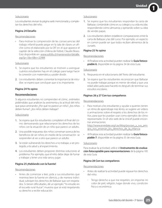 1
Unidad
Guía didáctica del docente • 3º básico 25
Solucionario
Los estudiantes revisan la página web mencionada y comple-
tan los derechos del niño.
Página 24 Desafío
Recomendaciones
•	 Para motivar la comprensión de las consecuencias del
trabajo infantil puede pegar en la sala de clases un afi-
che como el elaborado por la OIT en el que aparece el
capitán de la selección chilena de fútbol, Claudio Bravo.
Está disponible en: www.sofofa.cl/mantenedor/detalle.
asp?p=1&s=0&n=32484
Solucionario
1.	 Se espera que los estudiantes se motiven a averiguar
cuántos estudiantes hay en el colegio para luego hacer
la conexión con matemática y poder dividir.
2.	 Los estudiantes deben comentar la importancia de estu-
diar; se espera que concluyan que sí es importante.
Página 24 Yo opino
Recomendaciones
Si algunos estudiantes no comprenden el cómic, oriéntelos
pidiéndoles que analicen la vestimenta y la actitud del niño
que pasa caminando: ¿Por qué no parece un niño?, ¿los niños
deben fumar?, ¿los niños deben trabajar?	
Solucionario
1.	 Se espera que los estudiantes completen el final del có-
mic demostrando que relacionaron los derechos de los
niños con la situación de un niño que parece un adulto.
2.	 Una posible respuesta: dos niños conversan acerca de los
beneficios de ser niños; en medio de la conversación se
sorprenden al ver a otro que parece un adulto.
3.	 Se están vulnerando los derechos a no trabajar, a ser pro-
tegido, a la salud y al esparcimiento.
4.	 Los estudiantes deben proponer distintas soluciones al
problema. Por ejemplo, que el niño debe dejar de fumar
y trabajar y tener una vida sana y jugar.
Página 25 ¡Hablando con la fuente!
Recomendaciones
•	 Antes de comenzar a leer, pida a sus estudiantes que
mientras leen la fuente en silencio, y de manera indivi-
dual, subrayen los derechos de Baltazar que son respeta-
dos. Si tienen dificultades, dé un ejemplo:“Yo estudio en
el escuela rural Aucar”, muestra que se está respetando
su derecho a recibir educación.
Solucionario
1.	 Se espera que los estudiantes respondan la carta de
Baltazar, contándole cómo es su colegio y su vida escolar,
respondiendo cómo almuerza y opinando sobre su idea
de vender papas.
2.	 Los estudiantes deben establecer comparaciones entre la
carta de Baltazar y las del curso. Por ejemplo, un aspecto
en común puede ser que todos reciben alimentos de la
Junaeb.
Página 25 Yo opino
Recomendaciones
•	 Al finalizar esta actividad pueden realizar la Guía fotoco-
piable 6, disponible en la página 34 de esta Guía.
Solucionario
1.	 Respuesta en el solucionario del Texto del estudiante.
2.	 Se espera que los estudiantes reconozcan que Baltazar
no puede trabajar porque es menor de edad, y que una
edad adecuada para hacerlo es después de terminar sus
estudios escolares.
Páginas 26 y 27 Con tus compañeros
Recomendaciones
•	 Para motivar a los estudiantes y ayudar a quienes tienen
un ritmo de aprendizaje más lento, se sugiere ver videos
o animaciones sobre el respeto a los derechos de los ni-
ños, para que los puedan usar como ejemplos de cómo
representarlo. En el sitio web de la Unicef puede encon-
trar animaciones:
http://www.enredate.org/cas/blog/pocoyo_y_sus_ami-
gos_nos_ensenan_los_derechos_de_la_infancia
•	 Al finalizar esta actividad pueden realizar la Guía fotoco-
piable 7, disponible en la página 35 de esta Guía.
Solucionario
Para evaluar la actividad, utilice el Instrumento de evalua-
ción fotocopiable para representaciones de la página 185
de esta Guía.
Página 28 Con tus compañeros
Recomendaciones
•	 Antes de realizar la actividad puede repasar los derechos
del niño:
-- 	Tengo derecho a que me respeten, sin importar mi
color de piel, religión, lugar donde vivo, condición
física o económica.
 