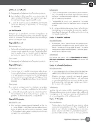 1
Unidad
Guía didáctica del docente • 3º básico 27
¡Hablando con la fuente!
1.	 Respuesta en el solucionario del Texto del estudiante.
2.	 Los estudiantes deben escribir o comentar mensajes de
apoyo para Guante. Se espera que estos mensajes apun-
ten a la tolerancia y el respeto a las diferencias.
3.	 A partir de lo conversado, los estudiantes identifican la
enseñanza del video: no discriminar a las personas por
ser diferentes.
¡Ha llegado carta!
Se espera que los estudiantes comenten la importancia de
los derechos del niño, y discutan qué otro derecho se podría
incluir en la Constitución de Chile, redacten una carta y la
envíen a la dirección dada.
Página 32 Ahora tú!
Recomendaciones
•	 Refuerce la actividad preguntando por más instituciones
que sus estudiantes puedan conocer. Por ejemplo: ¿Quié-
nes nos ayudan si hay un incendio?, ¿quiénes se preocu-
pan de que se respeten las normas del tránsito?, etc.
Solucionario
1.	 Respuesta en el solucionario del Texto del estudiante.
Página 33 Yo opino
Recomendaciones
•	 Si en su curso no es posible comentar ejemplos de pro-
tección de las instituciones, recopile algunos testimonios
y compártalos con sus estudiantes. Por ejemplo, puede
encontrar testimonios de la ayuda del Hogar de Cristo
en: http://www.hogardecristo.cl/quienes-somos/testi-
monios/
Solucionario
1.	 A partir de sus experiencias, los estudiantes narran algu-
na situación en que hayan acudido a alguna institución.
2.	 A partir de la lectura de la página, los estudiantes comen-
tan la importancia de las instituciones para ayudar a las
personas en distintas situaciones y necesidades.
Página 34 Miniequipo
Recomendaciones
•	 En el sitio http://www.junji.gob.cl/ ingrese a la sección Jun-
ji, y luego“Misión y visión”. Para tener ejemplos más con-
cretos de la labor de esta institución en su región, ingrese
a“Regiones”y seleccione alguna noticia de su región para
compartir con sus estudiantes.
Solucionario
1.	 Los estudiantes discuten la importancia de las institucio-
nes y son capaces de reconocer algunas consecuencias
negativas si ellas no existieran, referidas a necesidades
que no podrían ser satisfechas.
2.	 Considerando las instituciones aprendidas, comentan
experiencias personales en que hayan acudido a alguna
de ellas.
3.	 Se espera que los estudiantes investiguen la función que
cumple la Junji en la comunidad de protección a la infan-
cia y educación parvularia de calidad, preferentemente a
menores de cuatro años.
Página 35 Aprender haciendo
Recomendaciones
•	 Al terminar el trabajo, puede destinar una caja para guar-
dar todas las fichas de instituciones creadas por los estu-
diantes. Déjela en algún lugar visible de la sala y retómelas
para repasos o motive a los estudiantes a revisarlas duran-
te el desarrollo de esta unidad.
Solucionario
Para evaluar la actividad, utilice el Instrumento de evalua-
ción fotocopiable para investigaciones de la página 183
de esta Guía.
Página 36 Infografía Carabineros
Recomendaciones
•	 En http://www.carabineros.cl/descarga/Mirada.pdf encon-
trará una infografía completa sobre Carabineros de Chile.
•	 Reflexione con su curso sobre la importancia de respetar
el número de teléfono de Carabineros, y solo usarlo para
emergencias reales. Cuénteles los problemas que generan
las llamadas falsas o pitanzas, que impiden que se atien-
dan los casos reales de peligro.
Solucionario
Según el sitio web institucional, los roles de Carabineros de
Chile son: rol preventivo, rol de control del orden público, rol
investigativo, rol de integración nacional, rol educativo, rol
de comodidad pública, rol de solidaridad social.
Página 37 Ahora tú
Recomendaciones
•	 Para complementar el trabajo de estas páginas, pida a
sus estudiantes que elaboren un afiche para difundir la
labor de una institución privada que llame su atención.
Deben seleccionar la institución, recolectar fotos o dibu-
jos relacionados con ella y escribir un mensaje que invite
 