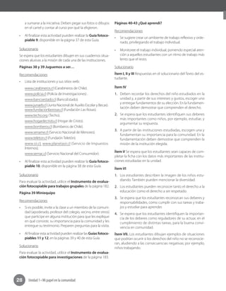 Unidad 1 • Mi papel en la comunidad28
a sumarse a la iniciativa. Deben pegar sus fotos o dibujos
en el cartel y contar al curso por qué la eligieron.
•	 Al finalizar esta actividad pueden realizar la Guía fotoco-
piable 9, disponible en la página 37 de esta Guía.
Solucionario
Se espera que los estudiantes dibujen en sus cuadernos situa-
ciones alusivas a la misión de cada una de las instituciones.
Páginas 38 y 39 Juguemos a ser…
Recomendaciones
•	 Lista de instituciones y sus sitios web:
www.carabineros.cl (Carabineros de Chile).
www.policia.cl (Policía de Investigaciones) .
www.bancoestado.cl (BancoEstado).
www.junaeb.cl (Junta Nacional de Auxilio Escolar y Becas).
www.fundacionlasrosas.cl (Fundación Las Rosas).
www.techo.org (Techo).
www.hogardecristo.cl (Hogar de Cristo).
www.bomberos.cl (Bomberos de Chile).
www.sename.cl (Servicio Nacional de Menores).
www.teleton.cl (Fundaión Teletón).
www.sii.cl, www.planetasii.cl (Servicio de Impuestos
Internos).
www.sernac.cl (Servicio Nacional del Consumidor).
•	 Al finalizar esta actividad pueden realizar la Guía fotoco-
piable 10, disponible en la página 38 de esta Guía.
Solucionario
Para evaluar la actividad, utilice el Instrumento de evalua-
ción fotocopiable para trabajos grupales de la página 182.
Página 39 Miniequipo
Recomendaciones
•	 Si es posible, invite a la clase a un miembro de la comuni-
dad (apoderado, profesor del colegio, vecino, entre otros)
que participe en alguna institución para que les explique
en qué consiste, su importancia para la comunidad y les
entregue su testimonio. Preparen preguntas para la visita.
•	 Al finalizar esta actividad pueden realizar lasGuías fotoco-
piables 11 y 12, en la páginas 39 y 40 de esta Guía.	
Solucionario
Para evaluar la actividad, utilice el Instrumento de evalua-
ción fotocopiable para investigaciones de la página 183.
Páginas 40-43 ¿Qué aprendí?
Recomendaciones
•	 Se sugiere crear un ambiente de trabajo reflexivo y orde-
nado, privilegiando el trabajo individual.
•	 Monitoree el trabajo individual, poniendo especial aten-
ción a aquellos estudiantes con un ritmo de trabajo más
lento que el resto.
Solucionario
Ítem I, II y III Respuestas en el solucionario del Texto del es-
tudiante.
Ítem IV
1.	 Deben recordar los derechos del niño estudiados en la
unidad y, a partir de sus intereses y gustos, escoger uno
y entregar fundamentos de su elección. En la fundamen-
tación deben demostrar que comprenden el derecho.
2.	 Se espera que los estudiantes identifiquen sus deberes
más importantes como niños, por ejemplo, estudiar, y
argumentar su respuesta.
3.	 A partir de las instituciones estudiadas, escogen una y
fundamentan su importancia para la comunidad. En la
fundamentación deben demostrar que comprenden la
misión de la institución elegida.
Ítem V Se espera que los estudiantes sean capaces de com-
pletar la ficha con los datos más importantes de las institu-
ciones estudiadas en la unidad.
Ítem VI
1.	 Los estudiantes describen la imagen de los niños estu-
diando. También pueden mencionar la diversidad.
2.	 Los estudiantes pueden reconocer tanto el derecho a la
educación como el derecho a ser respetado.
3.	 Se espera que los estudiantes reconozcan sus deberes y
responsabilidades, como cumplir con sus tareas y traba-
jos y estudiar para aprender.
4.	 Se espera que los estudiantes identifiquen la importan-
cia de los deberes como reguladores de su actuar, en el
cumplimiento de distintas tareas, para la buena convi-
vencia en comunidad.
Ítem VII. Los estudiantes dibujan ejemplos de situaciones
que podrían ocurrir si los derechos del niño no se reconocie-
ran, aludiendo a las consecuencias negativas; por ejemplo,
niños trabajando.
 