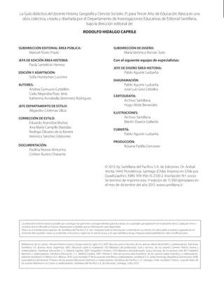 La Guía didáctica del docente Historia, Geografía y Ciencias Sociales 3º, para Tercer Año de Educación Básica es una
obra colectiva, creada y diseñada por el Departamento de Investigaciones Educativas de Editorial Santillana,
bajo la dirección editorial de:
RODOLFO HIDALGO CAPRILE
SUBDIRECCIÓN EDITORIAL ÁREA PÚBLICA:
Marisol Flores Prado
JEFA DE EDICIÓN ÁREA HISTORIA:
Paula Santelices Herrera
EDICIÓN Y ADAPTACIÓN:
Sofía Honeyman Lucchini
AUTORES:
Andrea Gumucio Castellón
Carla Alejandra Pozo Jeria
Katherina Annabella Steinmetz Rodríguez
JEFE DEPARTAMENTO DE ESTILO:
Alejandro Cisternas Ulloa
CORRECCIÓN DE ESTILO:
Eduardo Arancibia Muñoz
Ana María Campillo Bastidas
Rodrigo Olivares de la Barrera
Verónica Sánchez Gibbones
DOCUMENTACIÓN:
Paulina Novoa Venturino
Cristian Bustos Chavarría
SUBDIRECCIÓN DE DISEÑO:
	 María Verónica Román Soto
Con el siguiente equipo de especialistas:
JEFE DE DISEÑO ÁREA HISTORIA:
Pablo Aguirre Ludueña
DIAGRAMACIÓN:
Pablo Aguirre Ludueña
José Luis Grez Ceballos
CARTOGRAFÍA:
Archivo Santillana
Hugo Aliste Benavides
ILUSTRACIONES:
Archivo Santillana
Martín Oyarce Gallardo
CUBIERTA:
Pablo Aguirre Ludueña
PRODUCCIÓN:
Rosana Padilla Cencever
© 2013, by Santillana del Pacífico S.A. de Ediciones. Dr. Aníbal
Ariztía 1444, Providencia, Santiago (Chile). Impreso en Chile por
QuadGraphics. ISBN: 978-956-15-2330-2. Inscripción N.º: xxxxx.
Se terminó de imprimir esta 1ª edición de 11.500 ejemplares en
el mes de diciembre del año 2013. www.santillana.cl
La editorial ha hecho todo lo posible por conseguir los permisos correspondientes para las obras con copyright que aparecen en el presente texto. Cualquier error u
omisión será rectificado en futuras impresiones a medida que la información esté disponible.
Pese a la constante preocupación de Santillana del Pacífico S.A. por chequear toda la información contenida en sus textos, los sitios webs y enlaces sugeridos en el
presente libro pueden variar su contenido, estructura y vigencia sin previo aviso, y sin que Santillana tenga ninguna responsabilidad en tales modificaciones.
Referencias de los textos: Historia América Latina y Europa entre los siglos XV y XVIII: Recursos para el docente, de los autores María Morichetti y colaboradores, Ediciones
Santillana S.A. Buenos Aires, Argentina, 2007. Educación para la ciudadanía. ESO Biblioteca del profesorado. Guía y recursos, de los autores Carmen Pellicer Iborra y
colaboradores, Santillana Educación, S. L. Madrid, España, 2007. Geografía e Historia 1. ESO Biblioteca del profesorado. Guía y recursos, de los autores José M.ª Caballero
Martínez y colaboradores, Santillana Educación, S. L. Madrid, España, 2007. Historia 5, Libro de recursos para el profesor, de los autores Isabel Guerrero y colaboradores.
Editorial Santillana S.A. México D.F., México, 2010. GuíaSociedad7º, de los autores José Brea y colaboradores, Santillana S.A., Santo Domingo, República Dominicana, 2008.
Guía didáctica del docente 3° básico, de los autores Macarena Quiñones y colaboradores, Santillana del Pacífico S. A., Santiago, Chile. Sociedad 3° básico. Casa del Saber, de
los autores Robinson Lira Castro y colaboradores. Santillana del Pacífico S.A. de Ediciones, Santiago, Chile, 2013.
 