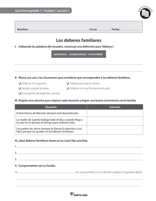 Mat
erialfotocopi
able
Guía fotocopiable 1 / Unidad 1 Lección 1
Nombre: Curso: Fecha:
Los deberes familiares
I. Utilizando las palabras del recuadro, construye una definición para“deberes”.
asumimos – compromisos - comunidad
II. Marca con una x las situaciones que consideres que corresponden a tus deberes familiares.
❑ Ordenar mis juguetes. ❑ Trabajar para ganar dinero.
❑ Ayudar a poner la mesa. ❑ Ordenar mi mochila para la escuela.
❑ Encargarme de pagar las cuentas.
III. Propón una solución para mejorar cada situación y lograr una buena convivencia con la familia.
Situación Solución
El dormitorio de Marcelo siempre está desordenado.
La madre de Juanita trabaja todo el día y cuando llega a
la casa no le alcanza el tiempo para ordenar todo.
Los padres de Jaime siempre le llaman la atención a sus
hijos porque no ayudan en las labores familiares.
IV. ¿Qué deberes familiares tienes en tu casa? Haz una lista.
1.
2.
3.
V. Comprométete con tu familia.
Yo, , me comprometo con mi familia a realizar el siguiente deber:
.
 