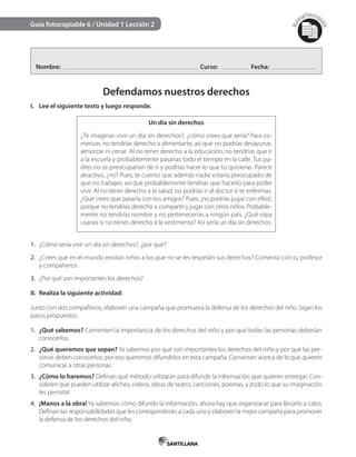 Mat
erialfotocopi
able
Guía fotocopiable 6 / Unidad 1 Lección 2
Nombre: Curso: Fecha:
Defendamos nuestros derechos
I. Lee el siguiente texto y luego responde.
Un día sin derechos
¿Te imaginas vivir un día sin derechos?, ¿cómo crees que sería? Para co-
menzar, no tendrías derecho a alimentarte, así que no podrías desayunar,
almorzar ni cenar. Al no tener derecho a la educación, no tendrías que ir
a la escuela y probablemente pasarías todo el tiempo en la calle. Tus pa-
dres no se preocuparían de ti y podrías hacer lo que tú quisieras. Parece
atractivo, ¿no? Pues, te cuento que además nadie estaría preocupado de
que no trabajes, así que probablemente tendrías que hacerlo para poder
vivir. Al no tener derecho a la salud, no podrías ir al doctor si te enfermas.
¿Qué crees que pasaría con tus amigos? Pues, ¡no podrías jugar con ellos!,
porque no tendrías derecho a compartir y jugar con otros niños. Probable-
mente no tendrías nombre y no pertenecerías a ningún país. ¿Qué ropa
usarías si no tienes derecho a la vestimenta? Así sería un día sin derechos.
1. ¿Cómo sería vivir un día sin derechos?, ¿por qué?
2. ¿Crees que en el mundo existan niños a los que no se les respetan sus derechos? Comenta con tu profesor
y compañeros.
3. ¿Por qué son importantes los derechos?
II. Realiza la siguiente actividad:
Junto con dos compañeros, elaboren una campaña que promueva la defensa de los derechos del niño. Sigan los
pasos propuestos.
1. ¿Qué sabemos? Comenten la importancia de los derechos del niño y por qué todas las personas deberían
conocerlos.
2. ¿Qué queremos que sepan? Ya sabemos por qué son importantes los derechos del niño y por qué las per-
sonas deben conocerlos; por eso queremos difundirlos en esta campaña. Conversen acerca de lo que quieren
comunicar a otras personas.
3. ¿Cómo lo haremos? Definan qué método utilizarán para difundir la información que quieren entregar. Con-
sideren que pueden utilizar afiches, videos, obras de teatro, canciones, poemas, y ¡todo lo que su imaginación
les permita!
4. ¡Manos a la obra! Ya sabemos cómo difundir la información, ahora hay que organizarse para llevarlo a cabo.
Definan las responsabilidades que les corresponderán a cada uno y elaboren la mejor campaña para promover
la defensa de los derechos del niño.
 
