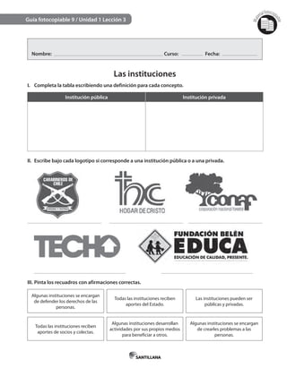 Mat
erialfotocopi
able
Guía fotocopiable 9 / Unidad 1 Lección 3
Nombre: Curso: Fecha:
Las instituciones
I. Completa la tabla escribiendo una definición para cada concepto.
Institución pública Institución privada
II. Escribe bajo cada logotipo si corresponde a una institución pública o a una privada.
III. Pinta los recuadros con afirmaciones correctas.
Algunas instituciones se encargan
de defender los derechos de las
personas.
Todas las instituciones reciben
aportes del Estado.
Las instituciones pueden ser
públicas y privadas.
Todas las instituciones reciben
aportes de socios y colectas.
Algunas instituciones desarrollan
actividades por sus propios medios
para beneficiar a otros.
Algunas instituciones se encargan
de crearles problemas a las
personas.
 