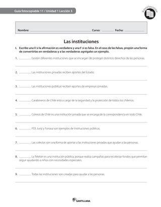 Mat
erialfotocopi
able
Guía fotocopiable 11 / Unidad 1 Lección 3
Nombre: Curso: Fecha:
Las instituciones
I. Escribe unaV si la afirmación es verdadera y una F si es falsa. En el caso de las falsas, propón una forma
de convertirlas en verdaderas y a las verdaderas agrégales un ejemplo.
1. Existen diferentes instituciones que se encargan de proteger distintos derechos de las personas.
2. Las instituciones privadas reciben aportes del Estado.
3. Las instituciones públicas reciben aportes de empresas privadas.
4. Carabineros de Chile está a cargo de la seguridad y la protección de todos los chilenos.
5. Correos de Chile es una institución privada que se encarga de la correspondencia en todo Chile.
6. PDI, Junji y Fonasa son ejemplos de instituciones públicas.
7. Las colectas son una forma de aportar a las instituciones privadas que ayudan a las personas.
8. La Teletón es una institución pública, porque realiza campañas para recolectar fondos que permitan
seguir ayudando a niños con necesidades especiales.
9. Todas las instituciones son creadas para ayudar a las personas.
 