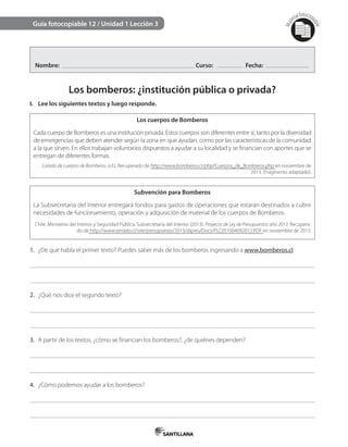 Mat
erialfotocopi
able
Guía fotocopiable 12 / Unidad 1 Lección 3
Nombre: Curso: Fecha:
Los bomberos: ¿institución pública o privada?
I. Lee los siguientes textos y luego responde.
Los cuerpos de Bomberos
Cada cuerpo de Bomberos es una institución privada. Estos cuerpos son diferentes entre sí, tanto por la diversidad
de emergencias que deben atender según la zona en que ayudan, como por las características de la comunidad
a la que sirven. En ellos trabajan voluntarios dispuestos a ayudar a su localidad y se financian con aportes que se
entregan de diferentes formas.
Listado de cuerpos de Bomberos. (s.f.). Recuperado de http://www.bomberos.cl/php/Cuerpos_de_Bomberos.php en noviembre de
2013. (Fragmento adaptado).
Subvención para Bomberos
La Subsecretaría del Interior entregará fondos para gastos de operaciones que estarán destinados a cubrir
necesidades de funcionamiento, operación y adquisición de material de los cuerpos de Bomberos.
Chile. Ministerio del Interior y Seguridad Pública, Subsecretaría del Interior (2013). Proyecto de Ley de Presupuestos año 2013. Recupera-
do de http://www.senado.cl/site/presupuesto/2013/dipres/Docs/PLC051004092012.PDF en noviembre de 2013.
1. ¿De qué habla el primer texto? Puedes saber más de los bomberos ingresando a www.bomberos.cl
2. ¿Qué nos dice el segundo texto?
3. A partir de los textos, ¿cómo se financian los bomberos?, ¿de quiénes dependen?
4. ¿Cómo podemos ayudar a los bomberos?
 