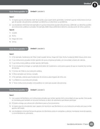 1
Unidad
Guía didáctica del docente • 3º básico 45
Unidad 1. Lección 3.
Unidad 1. Lección 3.
Guía fotocopiable 11
Guía fotocopiable 12
Ítem I
1.	 V. Por ejemplo, Carabineros de Chile, Conaf, Junaeb, Sernac, Hogar de Cristo, Techo, Fundación Belén Educa, entre otras.
2.	 F. Las instituciones privadas reciben aportes de socios, empresas privadas y la comunidad, a través de colectas.
3.	 F. Las instituciones públicas reciben aportes del Estado.
4.	 V. Los estudiantes entregan un ejemplo de la labor de Carabineros, como preocuparse de que se respeten las normas
de tránsito.
5.	 F. Correos de Chile es una institución pública.
6.	 V. Otros ejemplos son Sernac y Junaeb.
7.	 V. Por ejemplo, colectas para fundaciones de ancianos, para hogares de niños, etc.
8.	 F. La Teletón es una institución privada.
9.	 V. Tanto instituciones privadas como públicas se crean para ayudar a las personas.
Ítem I
1.	 Los cuerpos de Bomberos son instituciones privadas que reciben aportes de la comunidad a la que ayudan. Esta ayuda
es monetaria, pero también en recursos humanos, es decir, de voluntarios que desean participar.
2.	 El Estado entrega una subvención a Bomberos para su funcionamiento.
3.	 Se espera que los estudiantes sean capaces de reconocer que Bomberos es una institución privada, pero que recibe
aportes del Estado.
4.	 Los estudiantes comentan formas de aportar a los Bomberos, tanto en campañas y colectas monetarias, haciendo aportes,
o convirtiéndose en voluntarios.
Unidad 1. Lección 3.Guía fotocopiable 10
Ítem I
1.	 Se espera que los estudiantes estén de acuerdo y que a partir de lo aprendido, comenten que las instituciones se encar-
gan de ayudar a las personas a proteger sus derechos y a solucionar sus problemas.
2.	 Los estudiantes mencionan dos ejemplos en que las instituciones ayudan a las personas a defender sus derechos; pueden
ser instituciones públicas o privadas. Por ejemplo, Belén Educa defiende el derecho a la educación de niños y jóvenes.
Ítem II
1.	 Junaeb.
2.	 Techo.
3.	 Hogar de Cristo.
4.	 Sernac.
 
