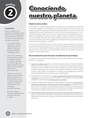 Unidad 2 • Conociendo nuestro planeta52
Unidad
Conociendo
nuestro planeta2
Prerrequisitos
Según la progresión de
contenidos y habilidades de las
Bases Curriculares presentadas
en el Programa de Estudio de
3° básico, al iniciar este año los
estudiantes ya pueden:
•	 Leer y dibujar planos
simples de su entorno,
utilizando puntos de
referencia, categorías
de posición relativa y
simbología pictórica.
•	 Ubicar Chile, Santiago, la
propia región y su capital
en el globo terráqueo
o en mapas, y describir
la ubicación relativa de
países limítrofes y de otros
países de América del Sur
utilizando los
puntos cardinales.
•	 Clasificar y caracterizar
algunos paisajes de Chile
según su ubicación en
las zonas Norte, Centro y
Sur del país, observando
imágenes y utilizando
diversas fuentes y un
vocabulario
geográfico adecuado.
•	 Reconocer diversas
expresiones del patrimonio
natural de Chile y de
su región.
Objetivos de la unidad
En la Unidad 2, Conociendo nuestro planeta, se espera que los estudiantes desarrollen el
pensamiento geográfico, identifiquen y conozcan las características del espacio y del
paisaje, demuestren manejo de información geográfica básica y valoren el cuidado del
medioambiente a través del pensamiento crítico, comunicando estas ideas con un vo-
cabulario geográfico según el nivel. En esta unidad se aborda más explícitamente la re-
lación entre el paisaje y la manera en que un pueblo o cultura se adapta y lo transforma;
se utilizan ejemplos derivados de las zonas climáticas de la Tierra y otros que permitirán
reconocer la influencia de factores geográficos en el desarrollo de los pueblos estudiados
en el eje de Historia (griegos y romanos).
De este modo, el análisis de fuentes visuales y mapas cobra importancia en el proceso
de aprendizaje de los estudiantes, pues su diseño está enfocado a explorar la diversidad
del mundo y la multiplicidad de culturas y paisajes y, desde esa base, reconocer cómo la
relación entre el ser humano y su medioambiente se define por constantes procesos de
adaptación y de transformación.
Recomendaciones para favorecer el ambiente de aprendizaje
Las siguientes sugerencias pueden ayudarle a crear un ambiente que favorezca el apren-
dizaje de sus estudiantes.
1. Favorezca el trabajo grupal de los estudiantes durante toda la unidad. Para lograrlo,
ubique los puestos en grupos de cinco o seis niños. De esta manera estará favorecien-
do el respeto y la empatía por la opinión del otro. Algunas actividades están orientadas
al trabajo colaborativo, que busca que los estudiantes resuelvan sus diferencias de
opinión, o bien validen sus acuerdos. Por otra parte, esta estrategia busca nivelar el
ritmo de aprendizaje de los estudiantes con más dificultades.
2. Complemente la sala de clases con mapas y papelógrafos donde se incluya el nuevo
vocabulario que vaya apareciendo en la unidad. Si no cuentan con mucho material,
cuelgue en la sala de clases los trabajos de los estudiantes.
3. Si bien la enseñanza del cuidado del medioambiente es transversal, promueva acti-
vidades que involucren la observación de su entorno geográfico mediante distintos
tipos de fuentes (visuales y audiovisuales), paseos educativos fuera del aula para la
descripción a escala local, para posteriormente efectuar actividades de pensamiento
crítico sobre el cuidado y preservación de nuestros bienes naturales.
4. Realice planificaciones transversales que involucren otras áreas del conocimiento. Al-
gunas actividades están orientadas a cruzar objetivos de aprendizaje, buscando desa-
rrollar y potenciar el área de Lenguaje y Comunicación, Matemática, Ciencias Naturales,
entre otras.
 