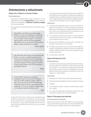 2
Unidad
Guía didáctica del docente • 3º básico 55
Orientaciones y solucionario
Páginas 44 y 45 Observo, comento y trabajo
Recomendaciones
•	 Para partir el trabajo del inicio de unidad, lea con sus
estudiantes la sección Comencemos. Luego, invítelos a
realizar las actividades de Observo, comento y trabajo
de manera individual.
•	 Para la pregunta 4, lea las siguientes cartas de los amigos
de Pablo:
Hola, Pablo, ¿recuerdas que te invité a jugar
fútbol? Creo que no será posible, mi madre dice
que Chile queda lejos de Ecuador y que quizás
a ti no te guste el calor tropical. Yo vivo en un
lugar especial, cerca de una línea imaginaria
que divide la Tierra, ¿la conoces? Por favor dime
dónde se ubica tu país para ir a visitarte.
Carlos Alberto
¡Hej, Paul! Hoy fui de viaje a la costa del mar del
Norte y tuve que ir a comprar guantes nuevos.
Tuvimos siete grados bajo cero de temperatura,
¡todo está muy nevado acá en Dinamarca! ¿Qué
mar baña tus playas? Me dan ganas de construir
un iglú, quizás podrías venir en las vacaciones y
me ayudas a hacerlo.
Klaus
Ni Hao, Pablo. Gracias por tu saludo de
cumpleaños, pero fue ayer martes. Mi abuelo
dice que no debo enojarme contigo, porque tu
país vive en otro día. ¿Es cierto? Me contó que
Chile tiene forma de un ají, y que queda en otro
continente. Yo no le creo mucho, de seguro estás
en el continente asiático también, ¿o no?
Kim
•	 Luego de leer las cartas, indique a los estudiantes que
escriban las respuestas en el cuaderno. Si lo desea, pída-
les que respondan en un papel aparte. Recoja y guarde
las respuestas. Luego, léalas e identifique los temas que
más les interesan para orientar las lecturas y el material
de la unidad.
•	 Las preguntas abarcan todos los temas de la unidad. Se
recomienda hacer una tabla en la pizarra para ordenar las
respuestas de los estudiantes según los temas que verán
en la unidad. Después, trate de generar palabras clave que
resuman estos contenidos y cree un mapa conceptual.
Solucionario
1. Se espera que respondan a partir de sus conocimientos
previos. Por ejemplo: “La Tierra es redonda”; “en algunas
partes hace más frío porque no llega directamente el sol”,
entre otras. Se recomienda que lean las progresiones de
objetivos de aprendizaje para 2º básico.
2. Los estudiantes deben reconocer de manera general
en qué zonas hace más frío o calor, e intenten deducir
cómo influeye el sol en la Tierra.
3. Para ubicar Chile deben usar los puntos cardinales. Por
ejemplo: "Chile está al sur de América".
4. Se espera que escuchen las cartas que leerá el profesor y
puedan comprender las diferencias de las que hablan los
amigos de Pablo. Pueden rescatar, por ejemplo, la ropa,
el clima, entre otros.
5. La respuesta es personal.
Página 46 Evaluación inicial
Recomendaciones
•	 Aproveche esta instancia para destacar los elementos bá-
sicos que debe tener siempre un mapa. Dé la instrucción
de subrayar con un color los siguientes elementos del
mapa: título, rosa de los vientos, simbología y escala. Re-
flexione sobre estos elementos y pregunte por qué este
mapa es un mapa político.
Solucionario
1. Respuesta en el solucionario del Texto del estudiante.
2. Seesperaquelosestudiantesencierrensuregiónenelmapa.
3. Santiago.
4. Los estudiantes deben escribir el nombre de la capital
de su región.
5. Las respuestas dependerán del lugar dónde vivan y de
los gustos y experiencias de cada estudiante.
Página 47 Me preparo para aprender
Contextualización de la fuente
Poema que crearon los niños de 3° básico de una escuela en
Caracas, Venezuela. Esta carta fue escrita para el Día Mundial
de la Tierra, que se celebra cada año en todo el planeta.
 