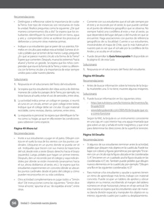 Unidad 2 • Conociendo nuestro planeta56
Recomendaciones
•	 Deténgase a reflexionar sobre la importancia de cuidar
la Tierra. Este tipo de instancias son necesarias en toda
la unidad. Realice preguntas como la siguiente: ¿De qué
manera contaminamos día a día? Se espera que los es-
tudiantes identifiquen la contaminación en tierra, agua
y aire, y comprendan cómo se aceleran los procesos al
deforestar y consumir otras materias primas.
•	 Indique a sus estudiantes que se paren de sus asientos. Fór-
melos en círculos para realizar esta actividad. Súmese al cír-
culo y pídales que se tomen de las manos. Luego, pregunte:
¿En qué se parece nuestro círculo a la forma de la Tierra?
Espere que comenten. Después, mueva los extremos“hacia
afuera”y forme un geoide. Se espera que los niños com-
prendan que esa es la forma de laTierra y noten su diferen-
cia con la forma circular y la importancia de estar siempre
unidos para cuidar nuestro planeta.
Solucionario
1.	 Respuesta en el solucionario del Texto del estudiante.
2.	 Se espera que los estudiantes den ideas acerca de distintas
maneras de cuidar los paisajes de laTierra; por ejemplo, no
botar basura al suelo, evitar el uso de aerosoles, entre otras.
3.	 La actividad indica armar un collage en parejas; si reunió
al curso en un círculo, armen un gran collage entre todos.
Indique que el collage debe ser circular. Ocupe material
reciclable, como revistas, diarios, cartones, entre otros.
4.	 La respuesta es personal. Se espera que identifiquen laTie-
rra como su hogar, ya que en ella existen las condiciones
para sobrevivir como especie.
Página 49 Ahora tu!
Recomendaciones
•	 Invite a sus estudiantes a jugar en el patio. Dibujen con
tiza en el suelo la rosa de los vientos con los puntos car-
dinales. Ubíquese en un punto donde se pueda ver el
sol. Indíqueles que trecen con sus manos la trayectoria
del sol, desde este a oeste (brazo derecho hacia el brazo
izquierdo). Luego, pídales que hagan un primer intento.
Después, den un recorrido por el colegio y vaya indicán-
doles por dónde se están moviendo (avanzamos hacia
el sur, ahora doblamos al oeste, etc.). Se espera que los
estudiantes experimenten en concreto dónde se ubican
los puntos cardinales desde el patio del colegio y cómo
pueden reconocerlos en su vida cotidiana.
•	 Otra actividad complementaria es jugar todos a "Simón
dice”. Dé instrucciones como las siguientes: "Simón dice
'mirar al norte', 'apuntar al sur, 'de espaldas al este'", entre
otras.
•	 Comente con sus estudiantes que el sol sale siempre por
el este y se esconde por el oeste, lo que puede cambiar
es el punto de referencia geográfico que se observa. No
siempre habrá una cordillera al este y mar al oeste, ya
que dependerá del lugar del país o del mundo en que se
encuentre. Haga asociaciones con puntos de referencia
geográficos de su localidad. Cuente a sus estudiantes,
mostrándoles el mapa de Chile, que lo más habitual en
nuestro país es ver que el sol sale por la cordillera de los
Andes y se oculta en el océano.
•	 Puede desarrollar la Guía fotocopiable 1 disponible en
la página 65 de esta Guía.
Solucionario
1.	 Respuesta en el solucionario del Texto del estudiante.
Página 49 Desafío
Recomendaciones
•	 Antes de buscar información sobre la historia de la brúju-
la, muéstreles una. Si no tiene, muestre algunas imágenes.
Solucionario
1.	 Puede buscar información en los siguientes sitios:
-- http://pe.tuhistory.com/la-historia-de/inventos/la-
brujula.html
-- www.labrujulaverde.com/2005/05/la-brujula-que-es-
y-como-funciona
Según la RAE, la brújula es un instrumento consistente
en una caja, en cuyo interior hay una aguja imantada que
gira sobre un eje y señala el norte magnético, y que sirve
para determinar las direcciones de la superficie terrestre.
Página 50 Desafío
Recomendaciones
•	 Si algunos de sus estudiantes terminan antes la actividad,
pídalesqueubiquenmásobjetosenlacuadrícula.Puedetra-
bajar con colores y figuras geométricas; por ejemplo:“Encie-
rren con un círculo rojo la figura ubicada en las coordenadas
3, A”;“encierren en un cuadrado azul la figura situada en las
coordenadas 4, E”, etc.También puede pedirles que dibujen
nuevos elementos en la cuadrícula; por ejemplo:“Dibujen
una flor en las siguientes coordenadas: 4, D”.
•	 Para motivar a los estudiantes y ayudar a quienes tienen
un ritmo de aprendizaje más lento, trabaje con material
concreto. Puede ocupar un tablero de ajedrez y ubicar
objetos en su interior, escribiendo al margen del tablero
números en el eje horizontal y letras en el eje vertical. De
esta manera se espera que los estudiantes vean de mane-
ra clara la división espacial y manipulen los objetos en su
interior, siguiendo cuadro por cuadro su desplazamiento.
 